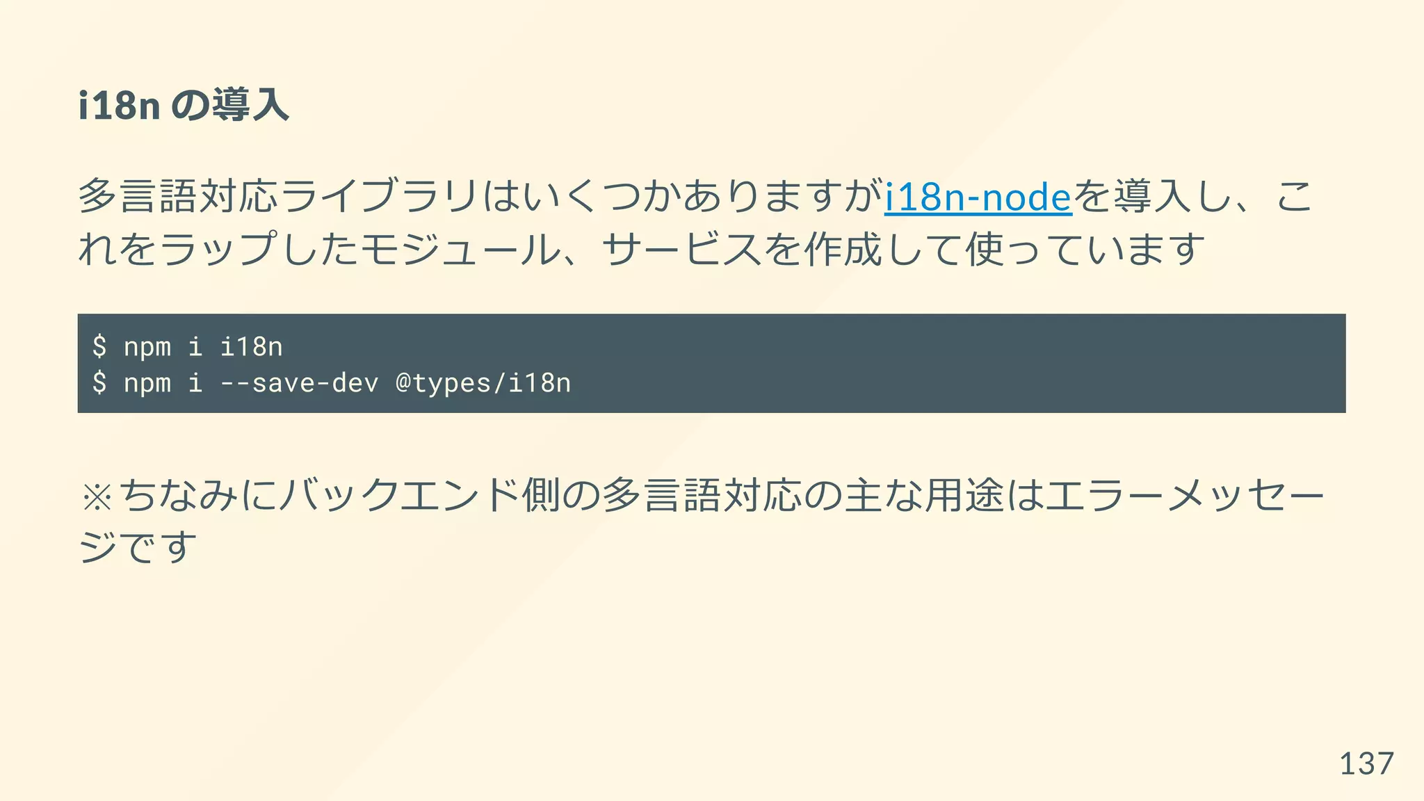 i18n の導入
多言語対応ライブラリはいくつかありますがi18n-nodeを導入し、こ
れをラップしたモジュール、サービスを作成して使っています
$ npm i i18n
$ npm i --save-dev @types/i18n
※ちなみにバックエンド側の多言語対応の主な用途はエラーメッセー
ジです
137
 