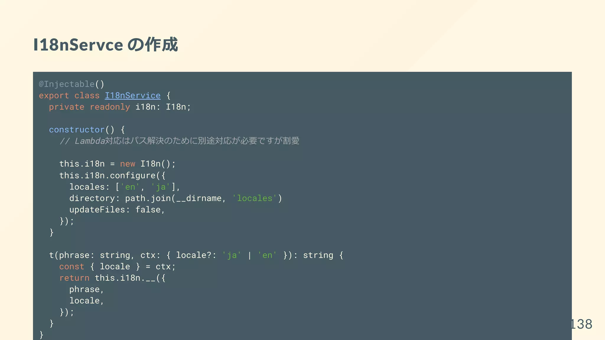 I18nServce の作成
@Injectable()
export class I18nService {
private readonly i18n: I18n;
constructor() {
// Lambda対応はパス解決のために別途対応が必要ですが割愛
this.i18n = new I18n();
this.i18n.configure({
locales: ['en', 'ja'],
directory: path.join(__dirname, 'locales')
updateFiles: false,
});
}
t(phrase: string, ctx: { locale?: 'ja' | 'en' }): string {
const { locale } = ctx;
return this.i18n.__({
phrase,
locale,
});
}
}
138
 