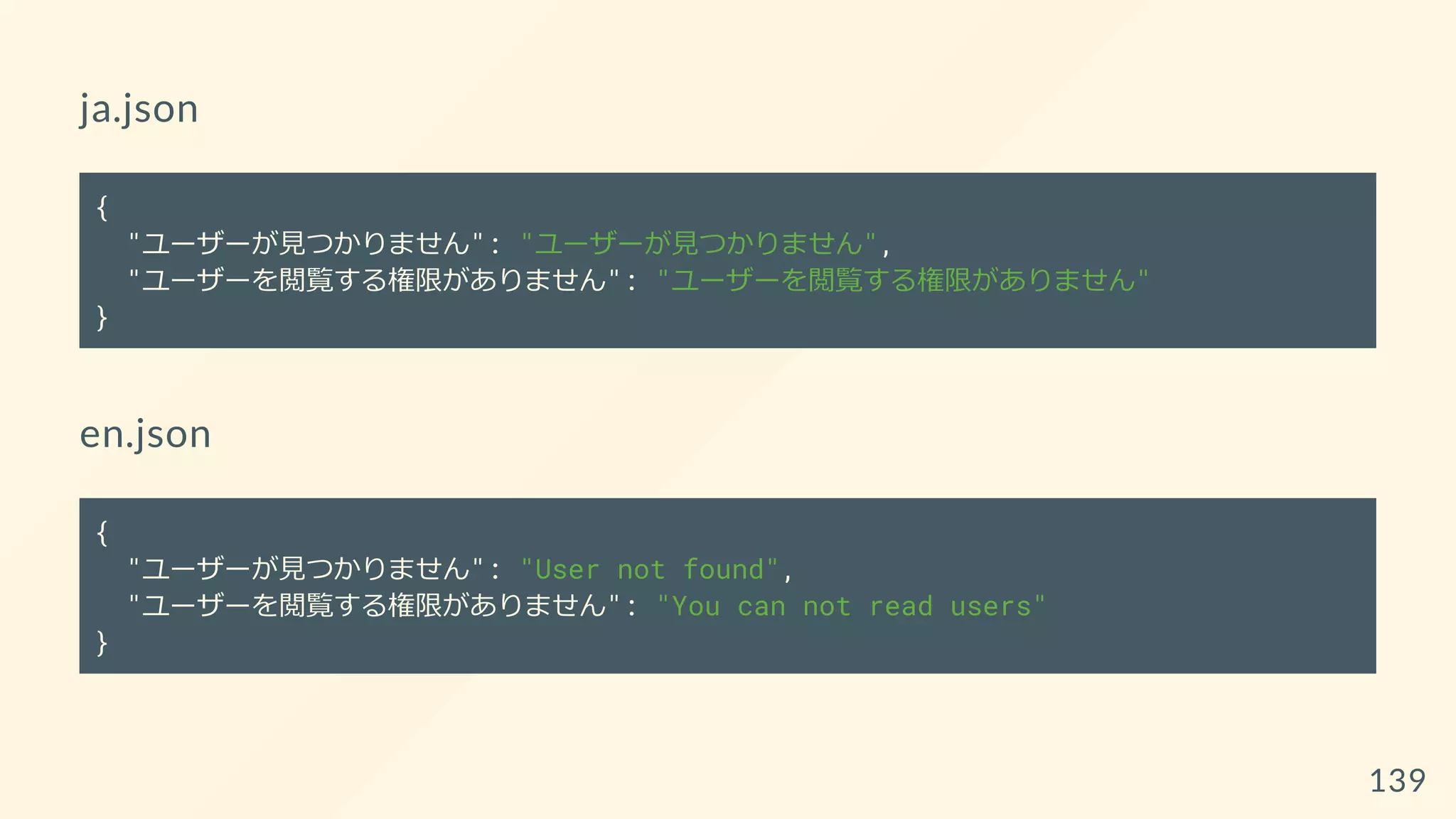 ja.json
{
"ユーザーが見つかりません": "ユーザーが見つかりません",
"ユーザーを閲覧する権限がありません": "ユーザーを閲覧する権限がありません"
}
en.json
{
"ユーザーが見つかりません": "User not found",
"ユーザーを閲覧する権限がありません": "You can not read users"
}
139
 