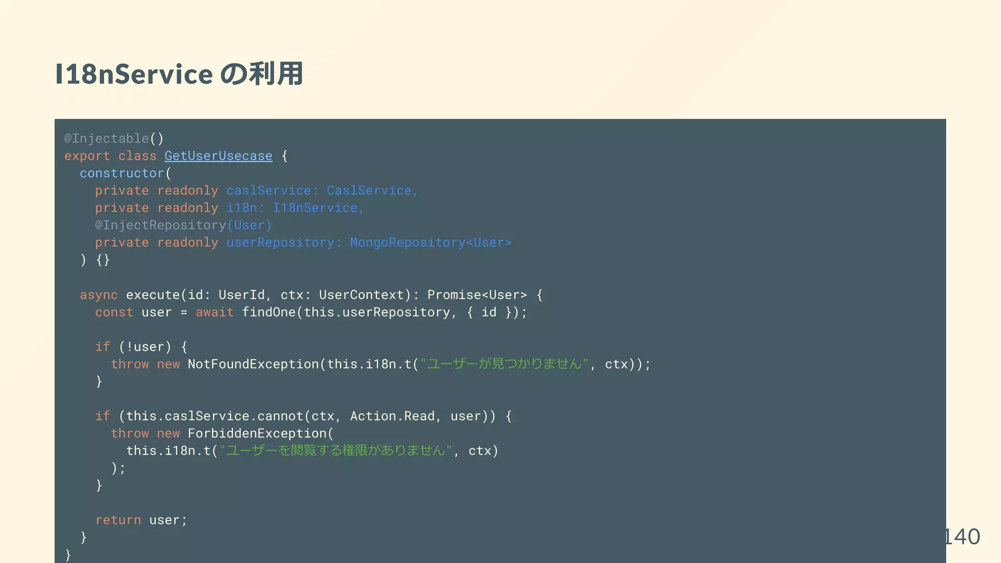 I18nService の利用
@Injectable()
export class GetUserUsecase {
constructor(
private readonly caslService: CaslService,
private readonly i18n: I18nService,
@InjectRepository(User)
private readonly userRepository: MongoRepository<User>
) {}
async execute(id: UserId, ctx: UserContext): Promise<User> {
const user = await findOne(this.userRepository, { id });
if (!user) {
throw new NotFoundException(this.i18n.t("ユーザーが見つかりません", ctx));
}
if (this.caslService.cannot(ctx, Action.Read, user)) {
throw new ForbiddenException(
this.i18n.t("ユーザーを閲覧する権限がありません", ctx)
);
}
return user;
}
}
140
 
