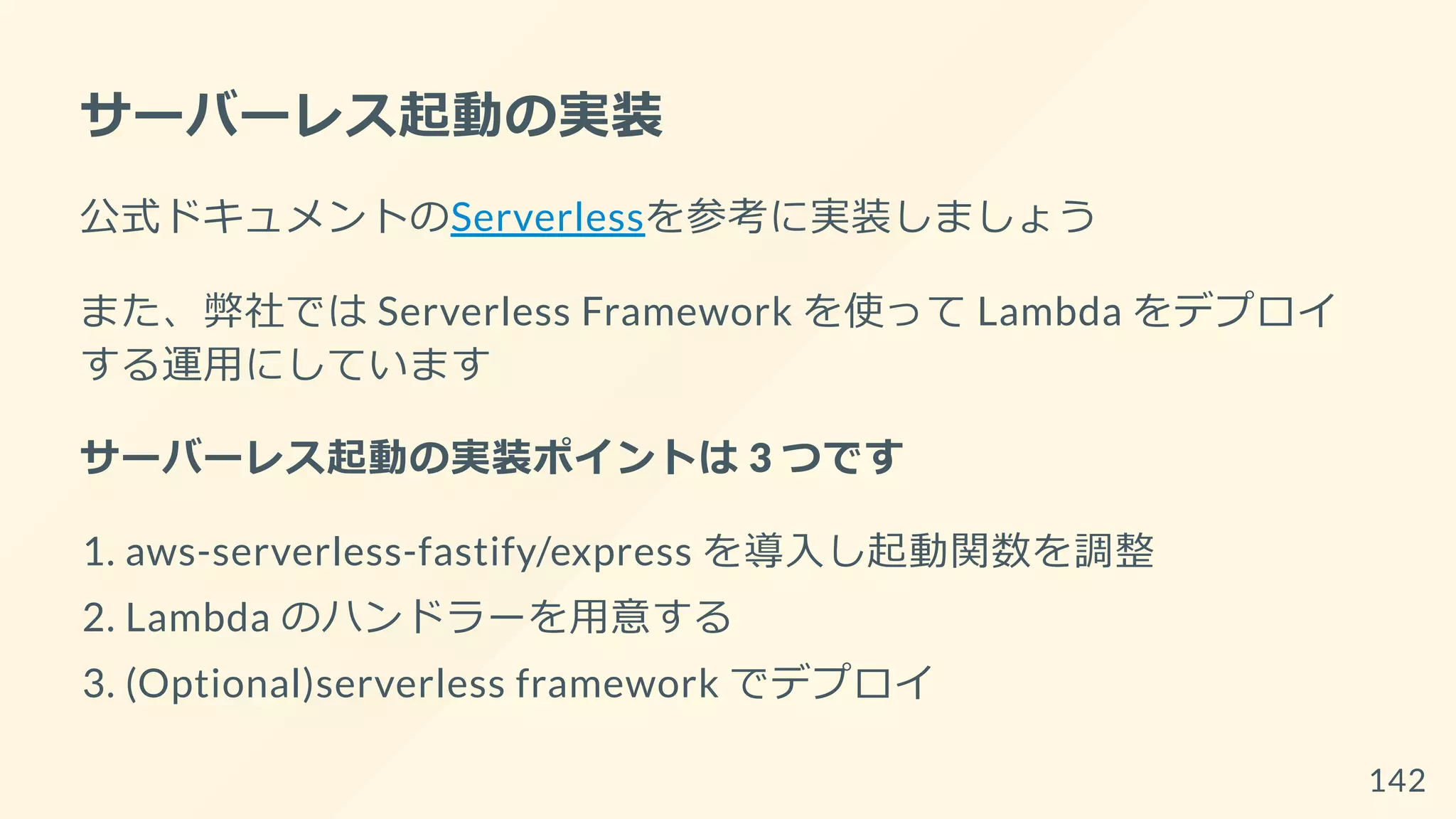 サーバーレス起動の実装
公式ドキュメントのServerlessを参考に実装しましょう
また、弊社では Serverless Framework を使って Lambda をデプロイ
する運用にしています
サーバーレス起動の実装ポイントは 3 つです
1. aws-serverless-fastify/express を導入し起動関数を調整
2. Lambda のハンドラーを用意する
3. (Optional)serverless framework でデプロイ
142
 