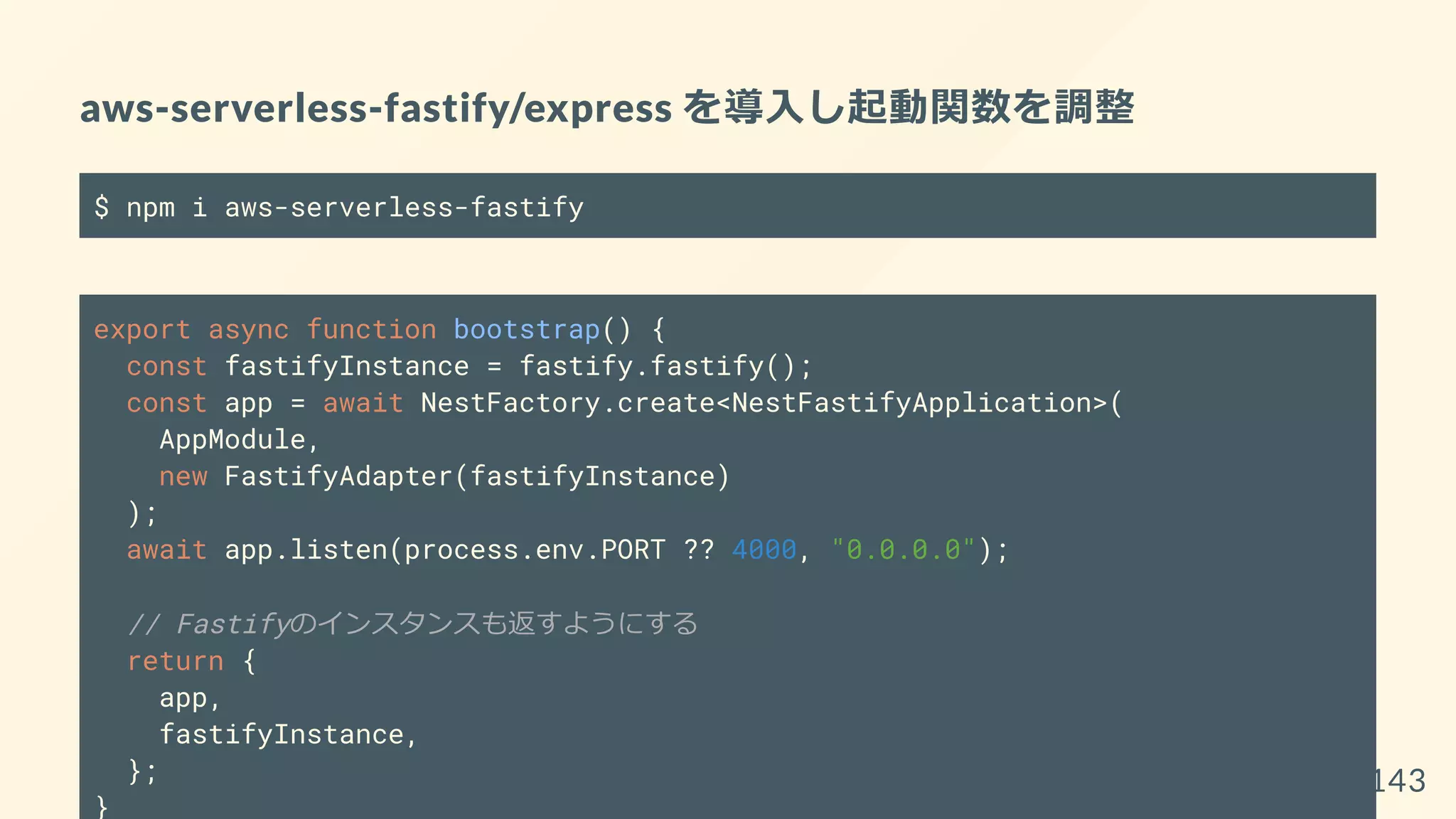 aws-serverless-fastify/express を導入し起動関数を調整
$ npm i aws-serverless-fastify
export async function bootstrap() {
const fastifyInstance = fastify.fastify();
const app = await NestFactory.create<NestFastifyApplication>(
AppModule,
new FastifyAdapter(fastifyInstance)
);
await app.listen(process.env.PORT ?? 4000, "0.0.0.0");
// Fastifyのインスタンスも返すようにする
return {
app,
fastifyInstance,
};
}
143
 