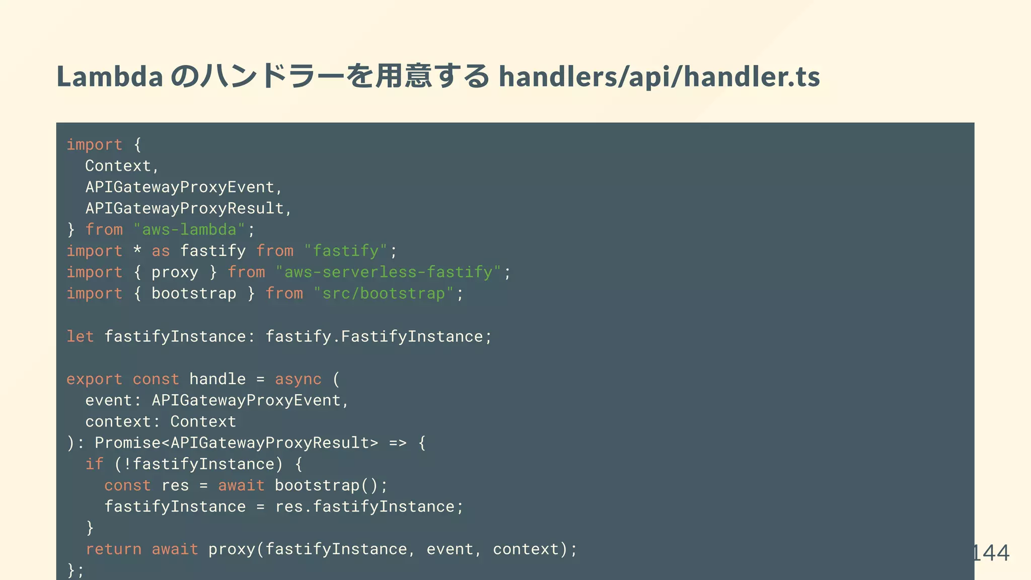 Lambda のハンドラーを用意する handlers/api/handler.ts
import {
Context,
APIGatewayProxyEvent,
APIGatewayProxyResult,
} from "aws-lambda";
import * as fastify from "fastify";
import { proxy } from "aws-serverless-fastify";
import { bootstrap } from "src/bootstrap";
let fastifyInstance: fastify.FastifyInstance;
export const handle = async (
event: APIGatewayProxyEvent,
context: Context
): Promise<APIGatewayProxyResult> => {
if (!fastifyInstance) {
const res = await bootstrap();
fastifyInstance = res.fastifyInstance;
}
return await proxy(fastifyInstance, event, context);
};
144
 