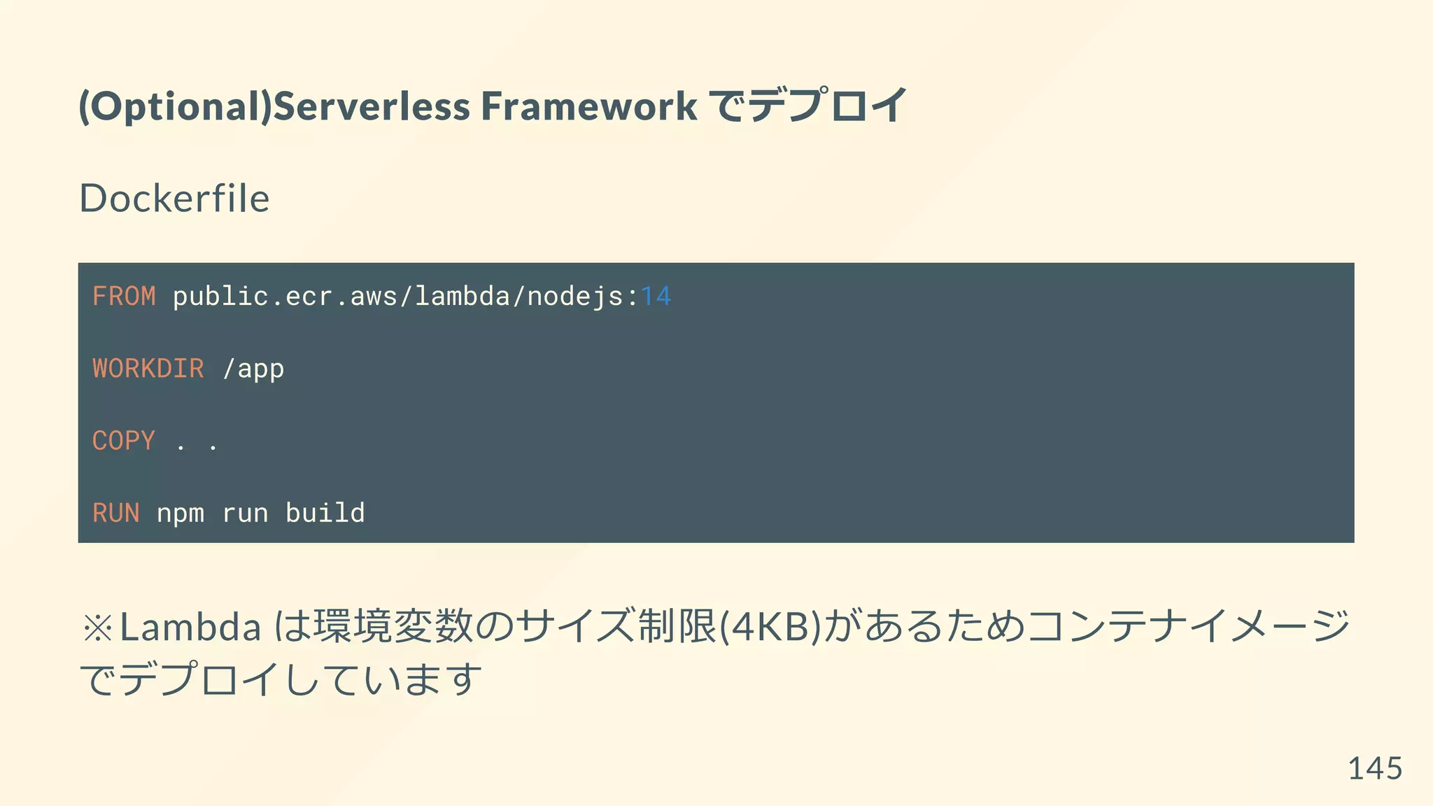 (Optional)Serverless Framework でデプロイ
Dockerfile
FROM public.ecr.aws/lambda/nodejs:14
WORKDIR /app
COPY . .
RUN npm run build
※Lambda は環境変数のサイズ制限(4KB)があるためコンテナイメージ
でデプロイしています
145
 