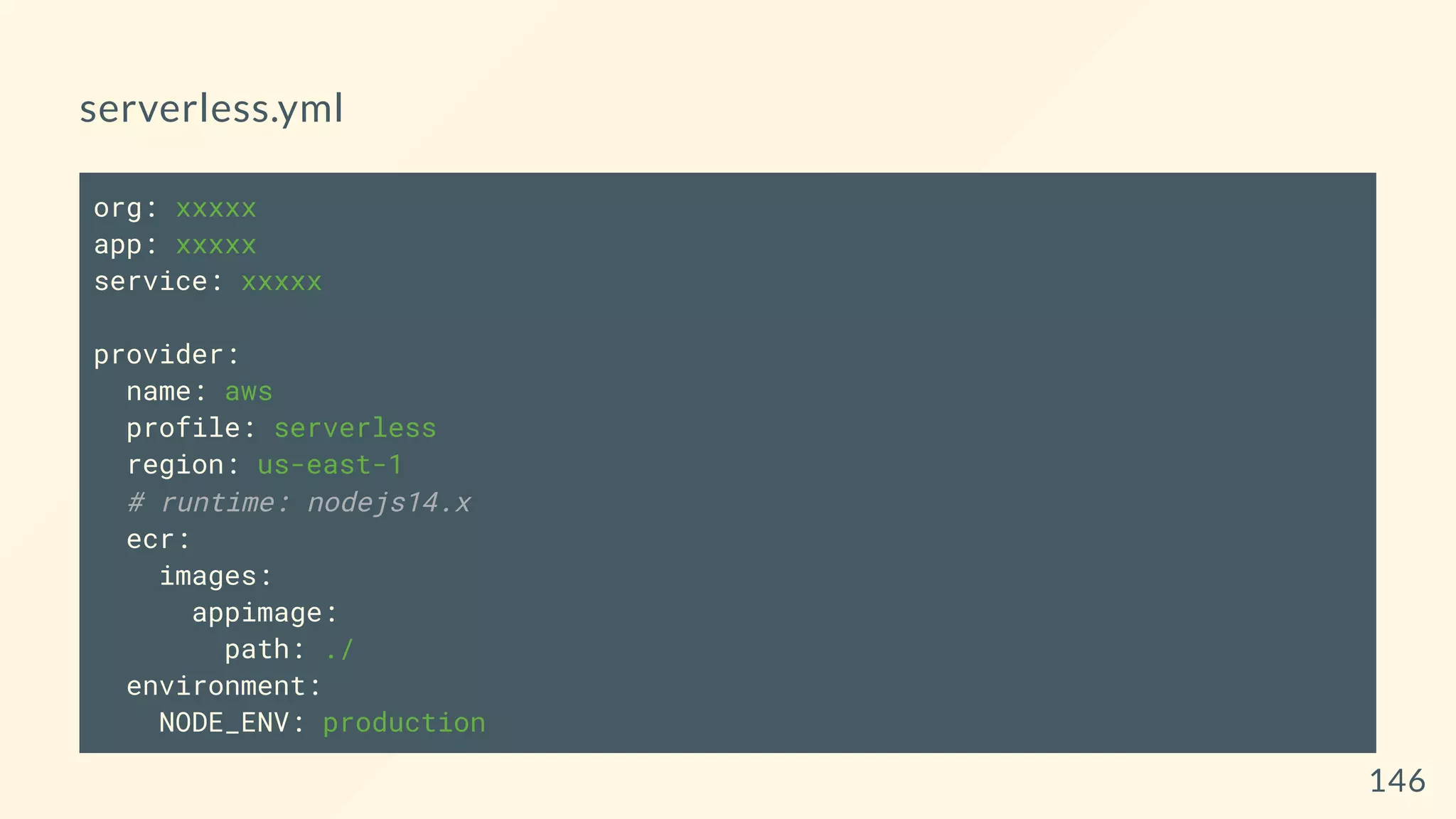 serverless.yml
org: xxxxx
app: xxxxx
service: xxxxx
provider:
name: aws
profile: serverless
region: us-east-1
# runtime: nodejs14.x
ecr:
images:
appimage:
path: ./
environment:
NODE_ENV: production
146
 