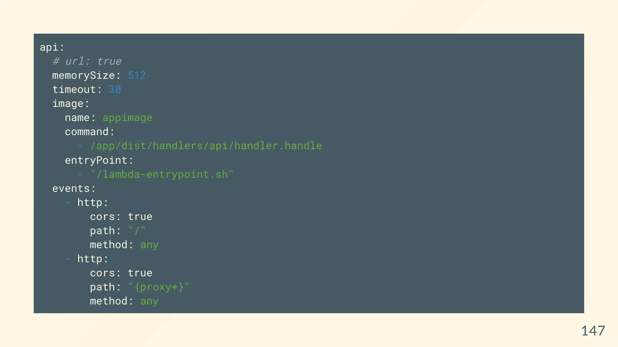 api:
# url: true
memorySize: 512
timeout: 30
image:
name: appimage
command:
- /app/dist/handlers/api/handler.handle
entryPoint:
- "/lambda-entrypoint.sh"
events:
- http:
cors: true
path: "/"
method: any
- http:
cors: true
path: "{proxy+}"
method: any
147
 