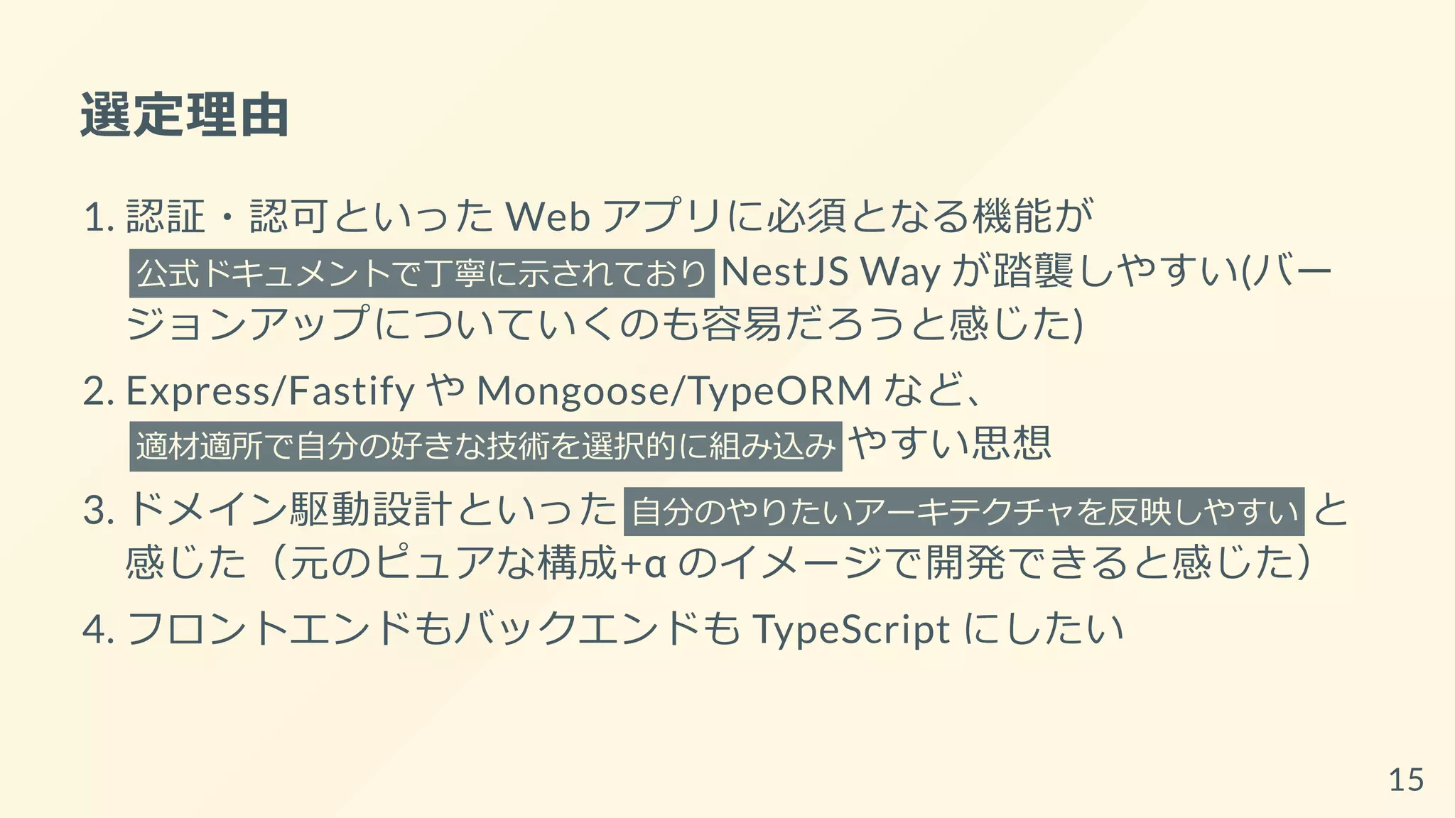 選定理由
1. 認証・認可といった Web アプリに必須となる機能が
公式ドキュメントで丁寧に示されており NestJS Way が踏襲しやすい(バー
ジョンアップについていくのも容易だろうと感じた)
2. Express/Fastify や Mongoose/TypeORM など、
適材適所で自分の好きな技術を選択的に組み込み やすい思想
3. ドメイン駆動設計といった 自分のやりたいアーキテクチャを反映しやすい と
感じた（元のピュアな構成+α のイメージで開発できると感じた）
4. フロントエンドもバックエンドも TypeScript にしたい
15
 