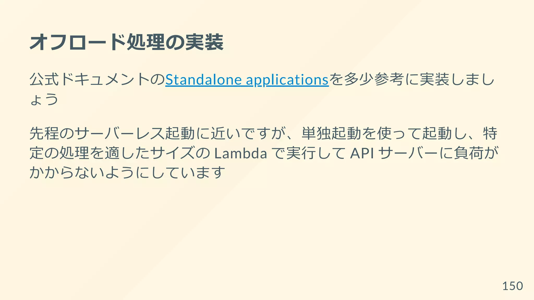 オフロード処理の実装
公式ドキュメントのStandalone applicationsを多少参考に実装しまし
ょう
先程のサーバーレス起動に近いですが、単独起動を使って起動し、特
定の処理を適したサイズの Lambda で実行して API サーバーに負荷が
かからないようにしています
150
 