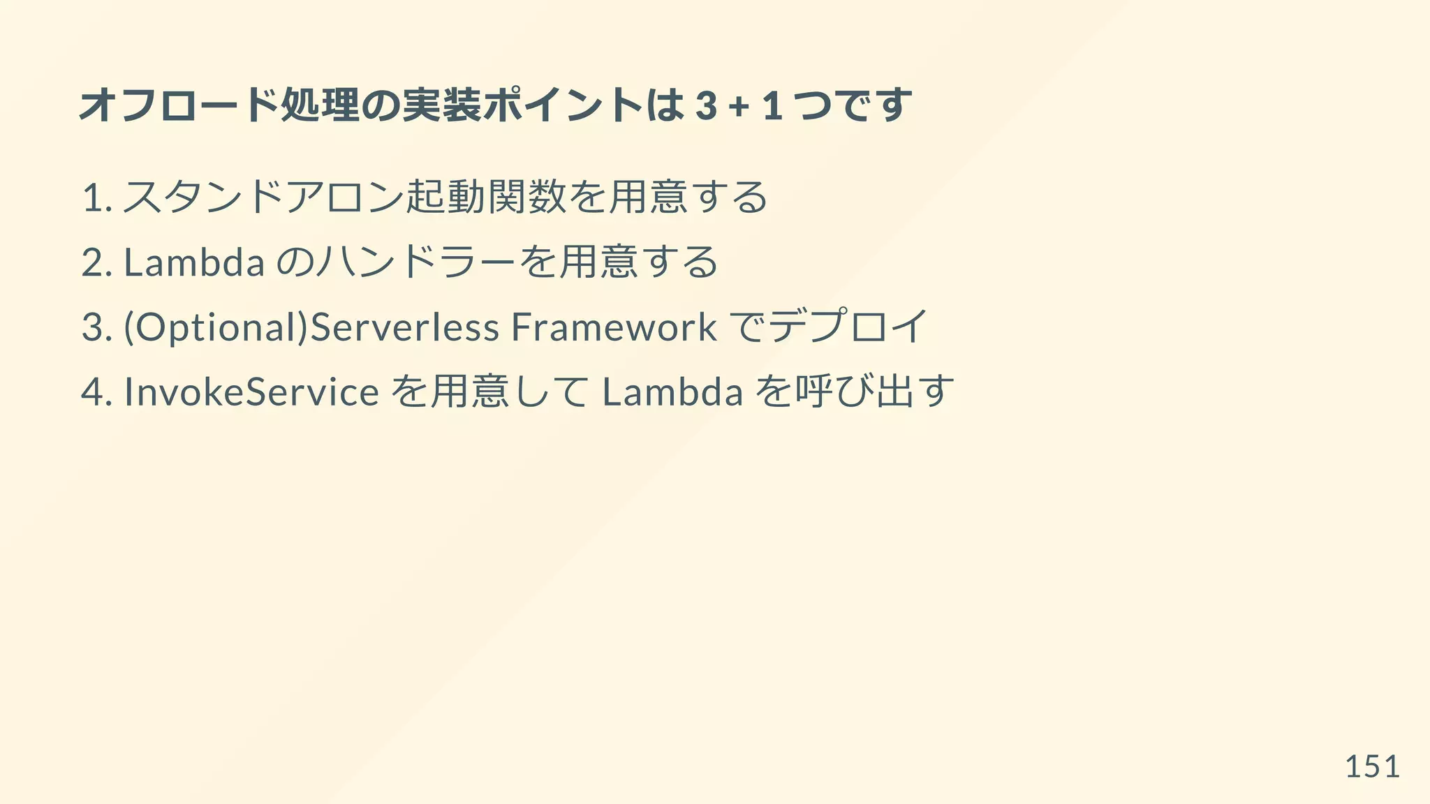 オフロード処理の実装ポイントは 3 + 1 つです
1. スタンドアロン起動関数を用意する
2. Lambda のハンドラーを用意する
3. (Optional)Serverless Framework でデプロイ
4. InvokeService を用意して Lambda を呼び出す
151
 