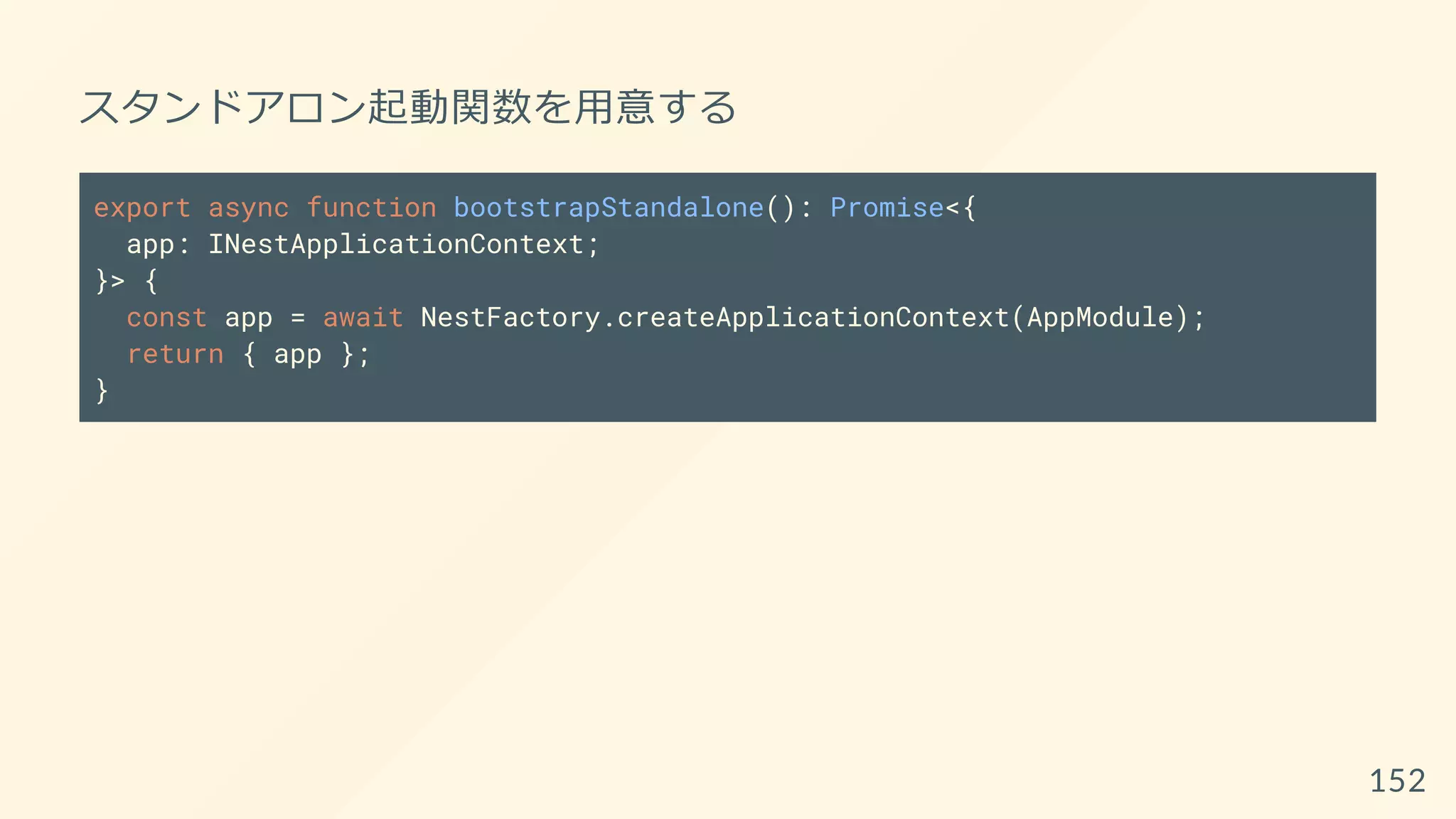スタンドアロン起動関数を用意する
export async function bootstrapStandalone(): Promise<{
app: INestApplicationContext;
}> {
const app = await NestFactory.createApplicationContext(AppModule);
return { app };
}
152
 
