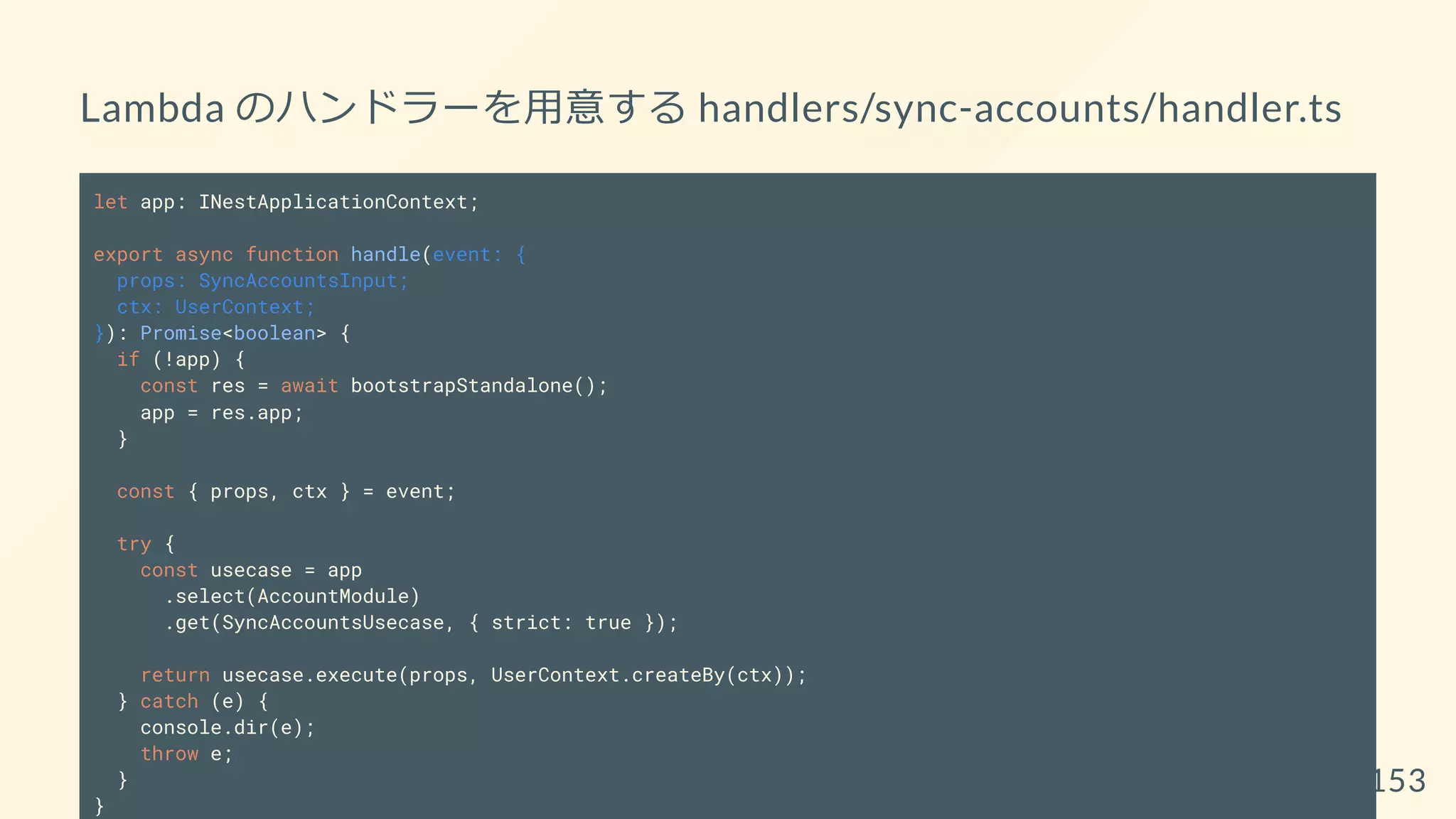 Lambda のハンドラーを用意する handlers/sync-accounts/handler.ts
let app: INestApplicationContext;
export async function handle(event: {
props: SyncAccountsInput;
ctx: UserContext;
}): Promise<boolean> {
if (!app) {
const res = await bootstrapStandalone();
app = res.app;
}
const { props, ctx } = event;
try {
const usecase = app
.select(AccountModule)
.get(SyncAccountsUsecase, { strict: true });
return usecase.execute(props, UserContext.createBy(ctx));
} catch (e) {
console.dir(e);
throw e;
}
}
153
 