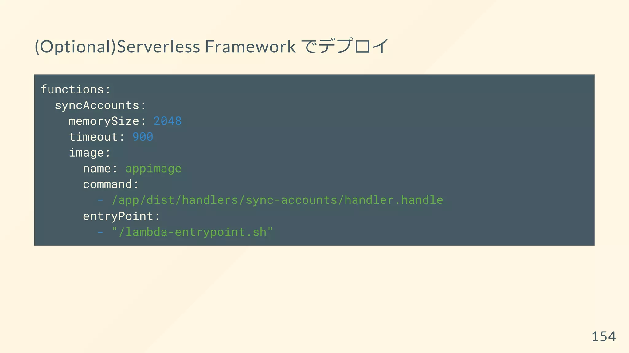 (Optional)Serverless Framework でデプロイ
functions:
syncAccounts:
memorySize: 2048
timeout: 900
image:
name: appimage
command:
- /app/dist/handlers/sync-accounts/handler.handle
entryPoint:
- "/lambda-entrypoint.sh"
154
 