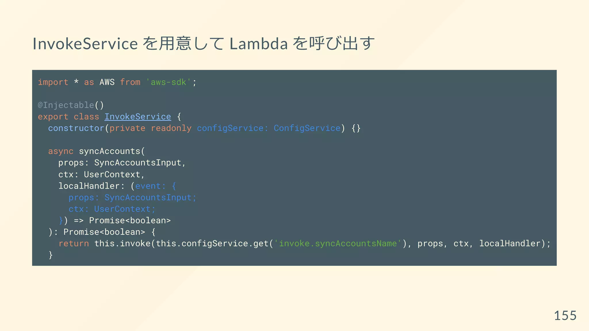 InvokeService を用意して Lambda を呼び出す
import * as AWS from 'aws-sdk';
@Injectable()
export class InvokeService {
constructor(private readonly configService: ConfigService) {}
async syncAccounts(
props: SyncAccountsInput,
ctx: UserContext,
localHandler: (event: {
props: SyncAccountsInput;
ctx: UserContext;
}) => Promise<boolean>
): Promise<boolean> {
return this.invoke(this.configService.get('invoke.syncAccountsName'), props, ctx, localHandler);
}
155
 