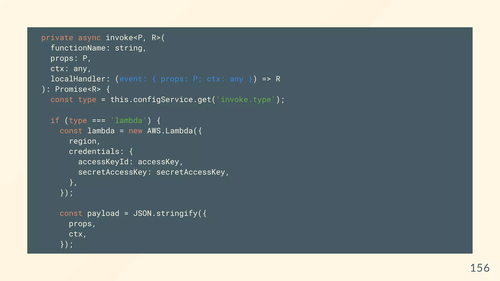 private async invoke<P, R>(
functionName: string,
props: P,
ctx: any,
localHandler: (event: { props: P; ctx: any }) => R
): Promise<R> {
const type = this.configService.get('invoke.type');
if (type === 'lambda') {
const lambda = new AWS.Lambda({
region,
credentials: {
accessKeyId: accessKey,
secretAccessKey: secretAccessKey,
},
});
const payload = JSON.stringify({
props,
ctx,
});
156
 