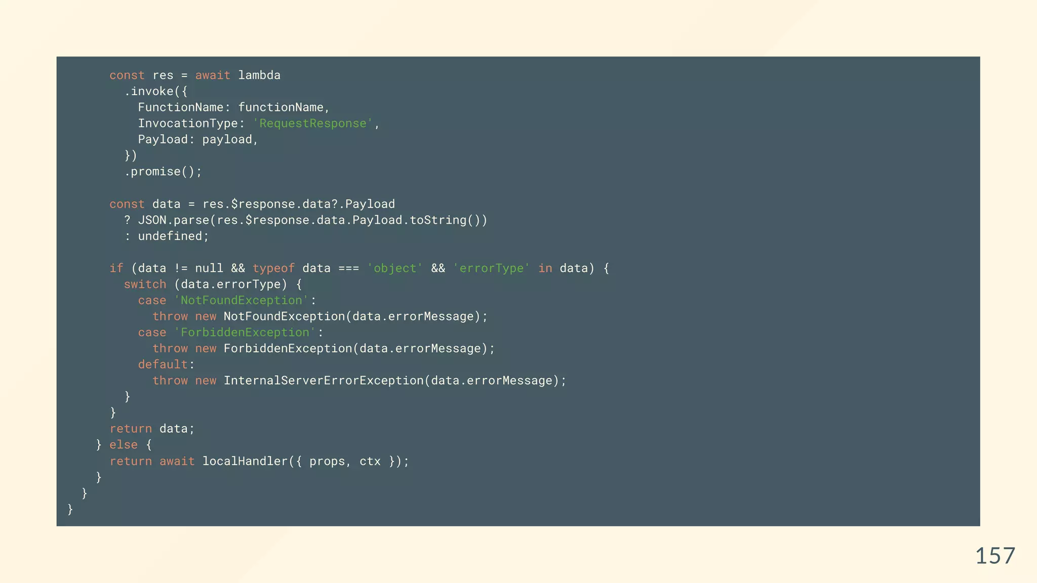 const res = await lambda
.invoke({
FunctionName: functionName,
InvocationType: 'RequestResponse',
Payload: payload,
})
.promise();
const data = res.$response.data?.Payload
? JSON.parse(res.$response.data.Payload.toString())
: undefined;
if (data != null && typeof data === 'object' && 'errorType' in data) {
switch (data.errorType) {
case 'NotFoundException':
throw new NotFoundException(data.errorMessage);
case 'ForbiddenException':
throw new ForbiddenException(data.errorMessage);
default:
throw new InternalServerErrorException(data.errorMessage);
}
}
return data;
} else {
return await localHandler({ props, ctx });
}
}
}
157
 