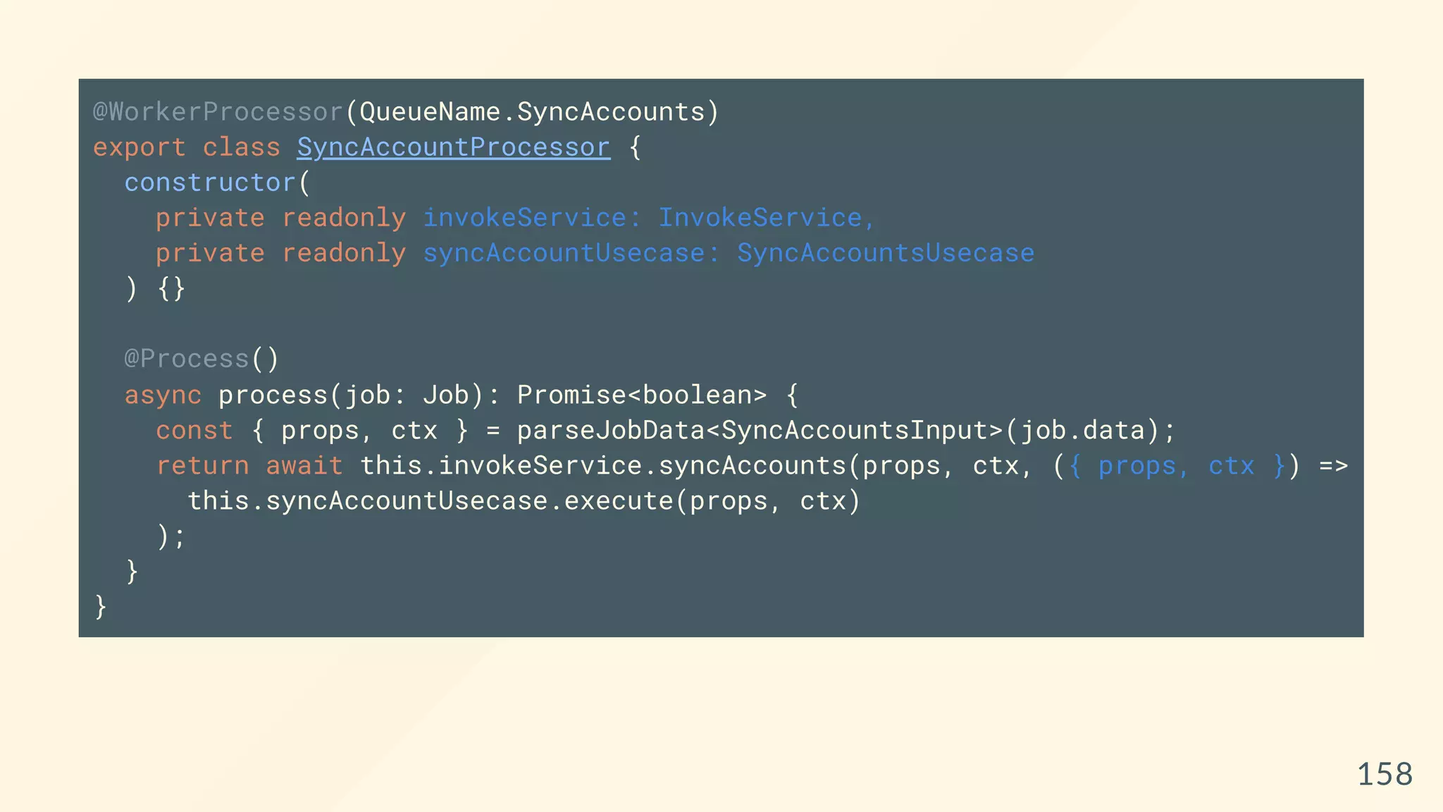 @WorkerProcessor(QueueName.SyncAccounts)
export class SyncAccountProcessor {
constructor(
private readonly invokeService: InvokeService,
private readonly syncAccountUsecase: SyncAccountsUsecase
) {}
@Process()
async process(job: Job): Promise<boolean> {
const { props, ctx } = parseJobData<SyncAccountsInput>(job.data);
return await this.invokeService.syncAccounts(props, ctx, ({ props, ctx }) =>
this.syncAccountUsecase.execute(props, ctx)
);
}
}
158
 