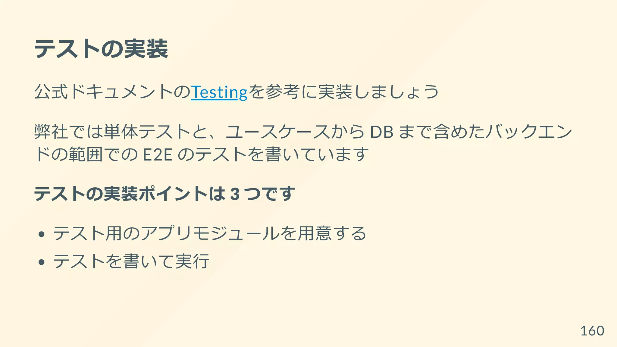 テストの実装
公式ドキュメントのTestingを参考に実装しましょう
弊社では単体テストと、ユースケースから DB まで含めたバックエン
ドの範囲での E2E のテストを書いています
テストの実装ポイントは 3 つです
テスト用のアプリモジュールを用意する
テストを書いて実行
160
 