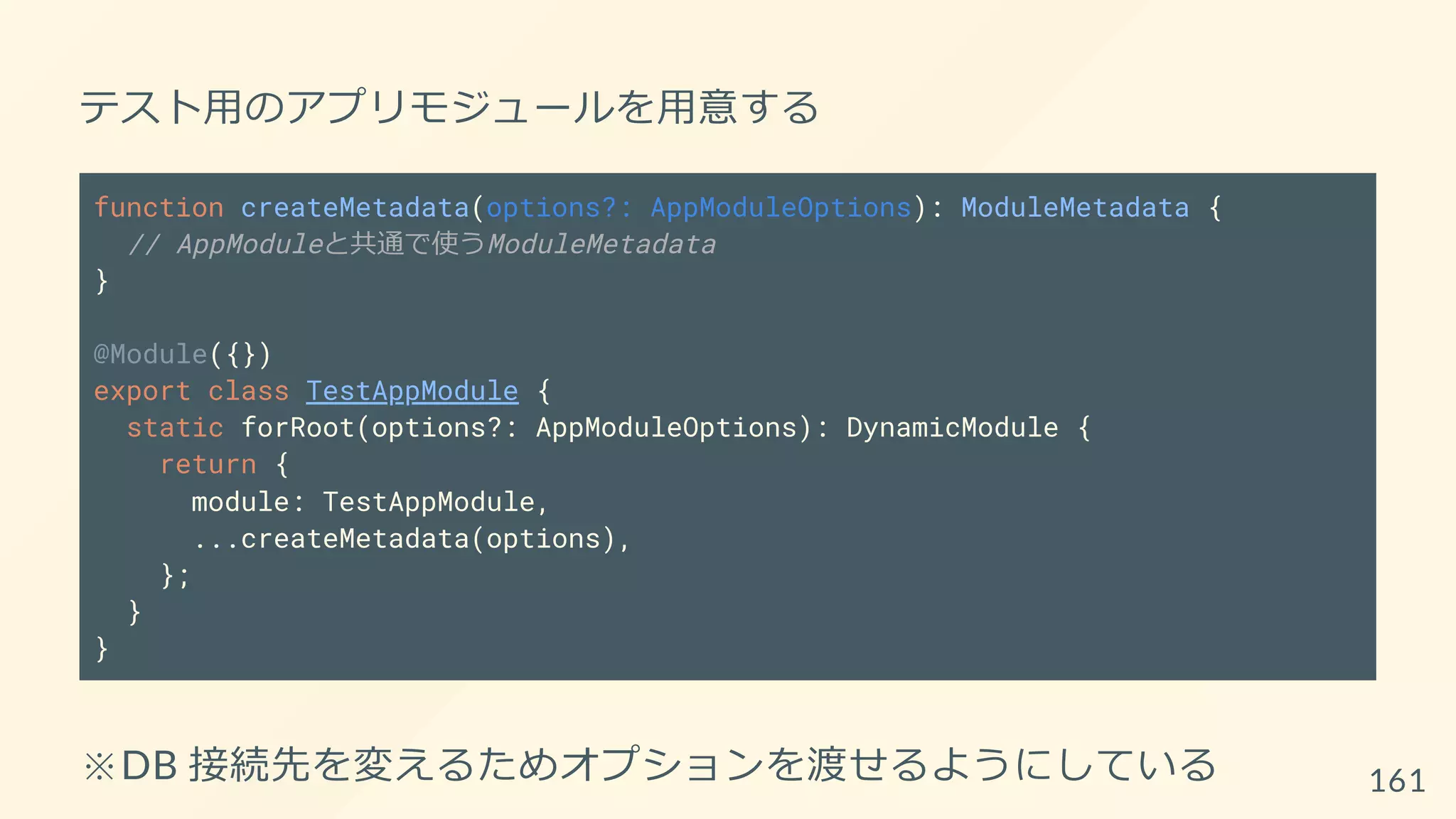 テスト用のアプリモジュールを用意する
function createMetadata(options?: AppModuleOptions): ModuleMetadata {
// AppModuleと共通で使うModuleMetadata
}
@Module({})
export class TestAppModule {
static forRoot(options?: AppModuleOptions): DynamicModule {
return {
module: TestAppModule,
...createMetadata(options),
};
}
}
※DB 接続先を変えるためオプションを渡せるようにしている 161
 