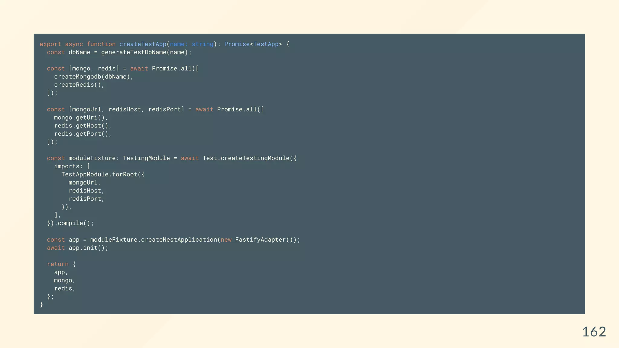 export async function createTestApp(name: string): Promise<TestApp> {
const dbName = generateTestDbName(name);
const [mongo, redis] = await Promise.all([
createMongodb(dbName),
createRedis(),
]);
const [mongoUrl, redisHost, redisPort] = await Promise.all([
mongo.getUri(),
redis.getHost(),
redis.getPort(),
]);
const moduleFixture: TestingModule = await Test.createTestingModule({
imports: [
TestAppModule.forRoot({
mongoUrl,
redisHost,
redisPort,
}),
],
}).compile();
const app = moduleFixture.createNestApplication(new FastifyAdapter());
await app.init();
return {
app,
mongo,
redis,
};
}
162
 