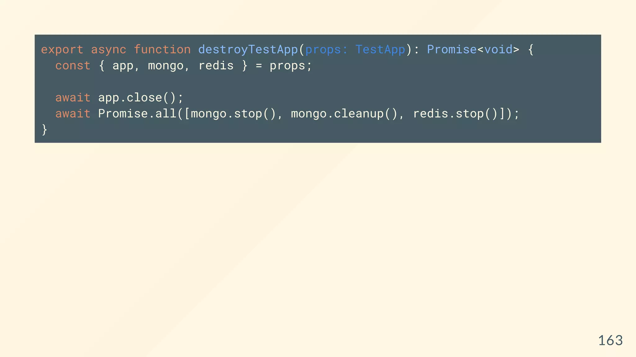 export async function destroyTestApp(props: TestApp): Promise<void> {
const { app, mongo, redis } = props;
await app.close();
await Promise.all([mongo.stop(), mongo.cleanup(), redis.stop()]);
}
163
 