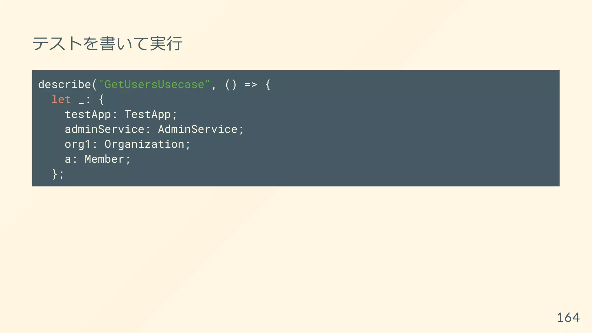 テストを書いて実行
describe("GetUsersUsecase", () => {
let _: {
testApp: TestApp;
adminService: AdminService;
org1: Organization;
a: Member;
};
164
 