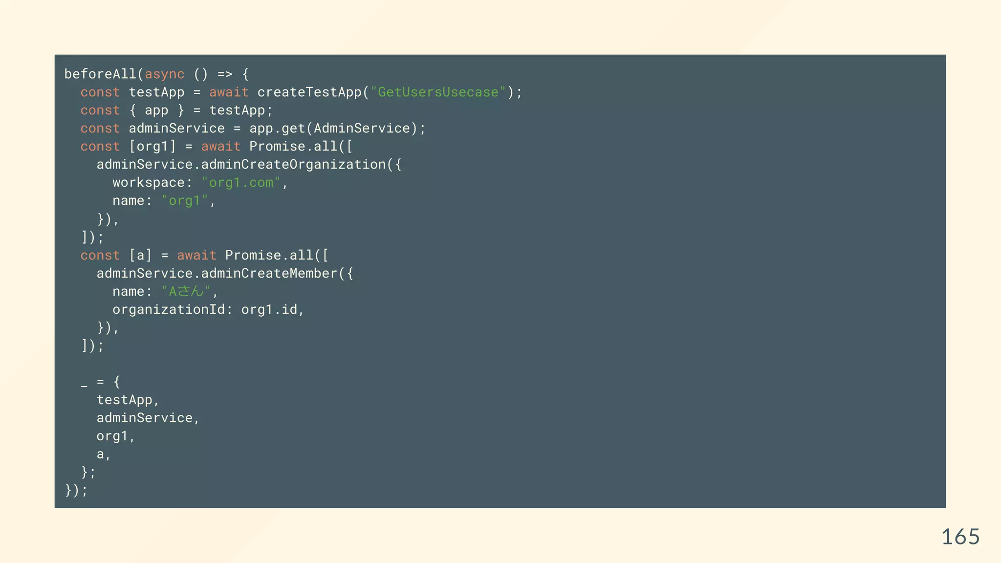 beforeAll(async () => {
const testApp = await createTestApp("GetUsersUsecase");
const { app } = testApp;
const adminService = app.get(AdminService);
const [org1] = await Promise.all([
adminService.adminCreateOrganization({
workspace: "org1.com",
name: "org1",
}),
]);
const [a] = await Promise.all([
adminService.adminCreateMember({
name: "Aさん",
organizationId: org1.id,
}),
]);
_ = {
testApp,
adminService,
org1,
a,
};
});
165
 