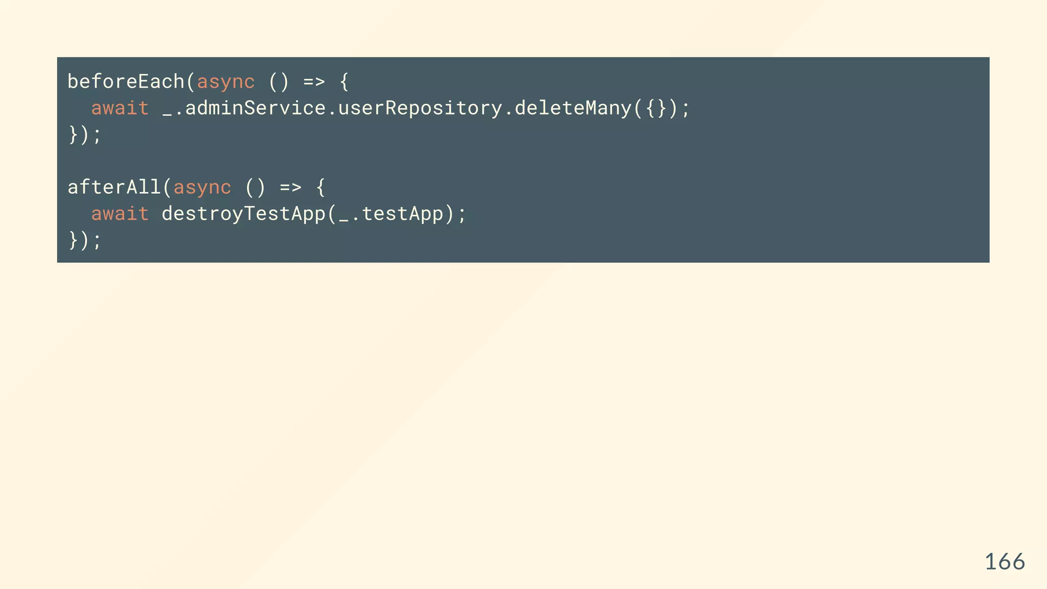 beforeEach(async () => {
await _.adminService.userRepository.deleteMany({});
});
afterAll(async () => {
await destroyTestApp(_.testApp);
});
166
 