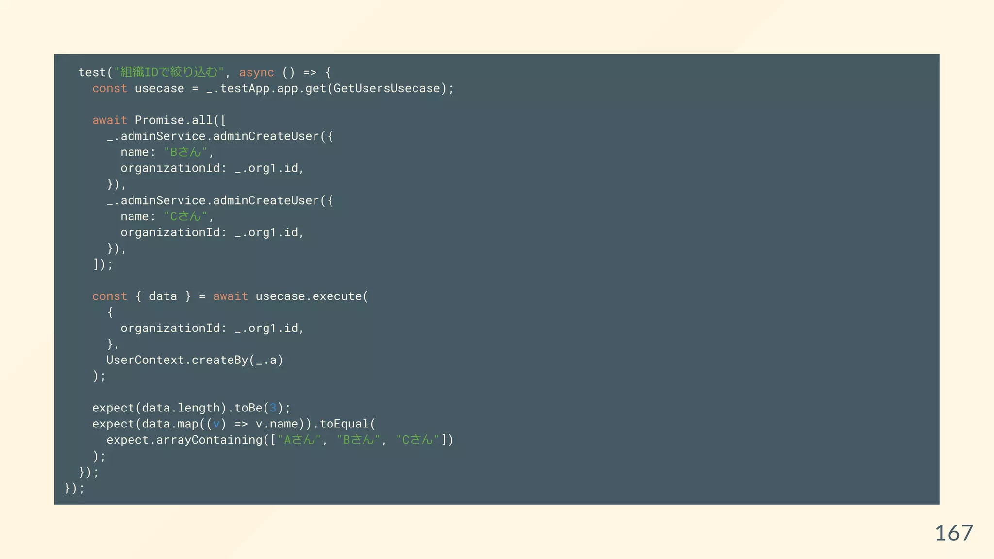 test("組織IDで絞り込む", async () => {
const usecase = _.testApp.app.get(GetUsersUsecase);
await Promise.all([
_.adminService.adminCreateUser({
name: "Bさん",
organizationId: _.org1.id,
}),
_.adminService.adminCreateUser({
name: "Cさん",
organizationId: _.org1.id,
}),
]);
const { data } = await usecase.execute(
{
organizationId: _.org1.id,
},
UserContext.createBy(_.a)
);
expect(data.length).toBe(3);
expect(data.map((v) => v.name)).toEqual(
expect.arrayContaining(["Aさん", "Bさん", "Cさん"])
);
});
});
167
 