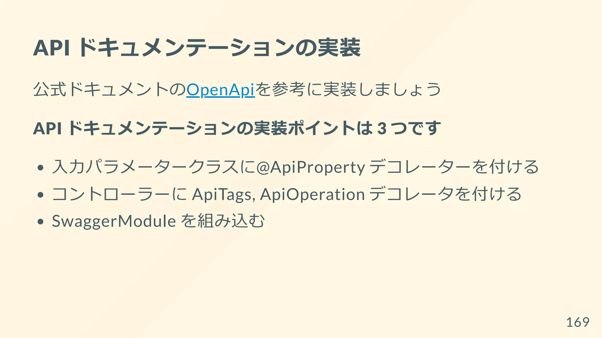 API ドキュメンテーションの実装
公式ドキュメントのOpenApiを参考に実装しましょう
API ドキュメンテーションの実装ポイントは 3 つです
入力パラメータークラスに@ApiProperty デコレーターを付ける
コントローラーに ApiTags, ApiOperation デコレータを付ける
SwaggerModule を組み込む
169
 