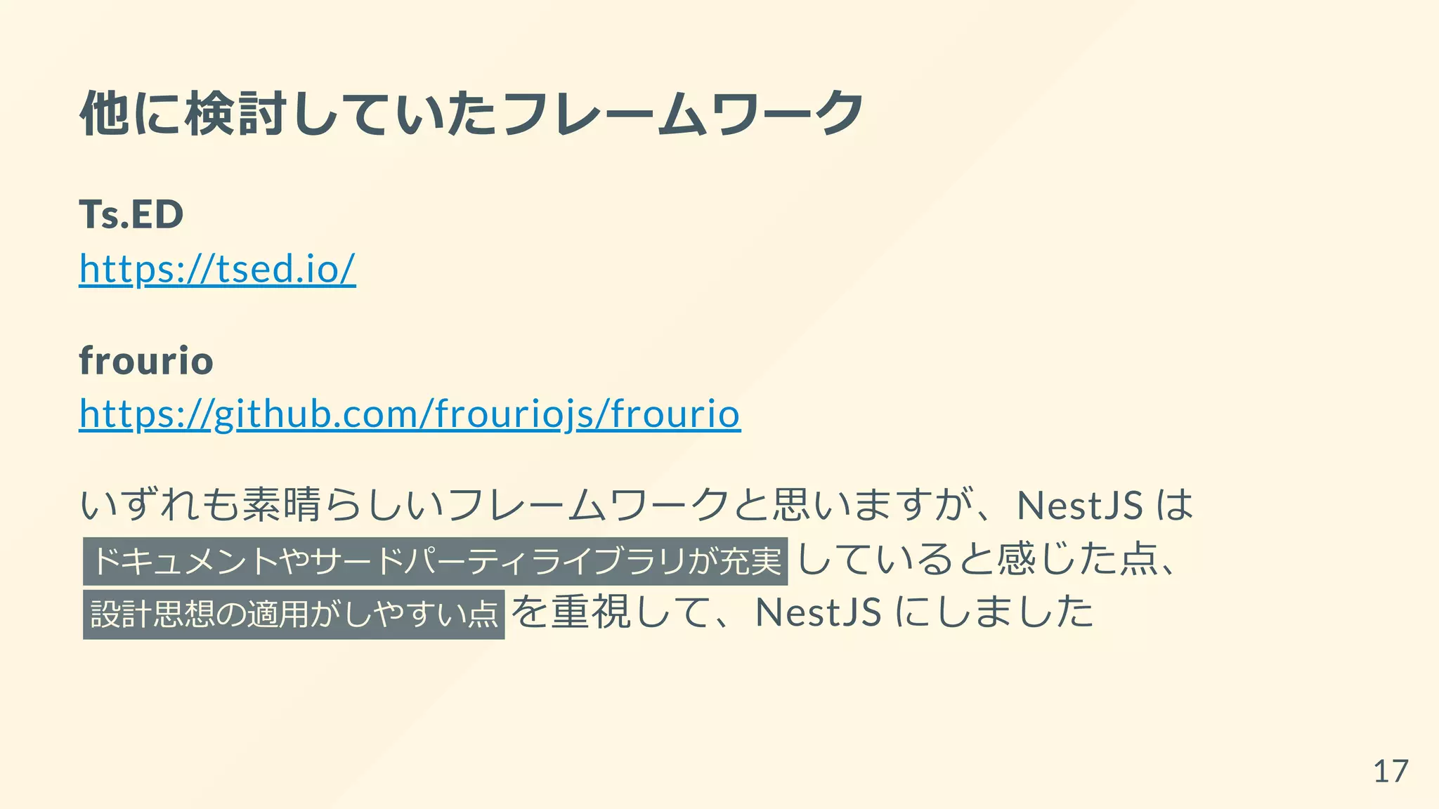 他に検討していたフレームワーク
Ts.ED
https://tsed.io/
frourio
https://github.com/frouriojs/frourio
いずれも素晴らしいフレームワークと思いますが、NestJS は
ドキュメントやサードパーティライブラリが充実 していると感じた点、
設計思想の適用がしやすい点 を重視して、NestJS にしました
17
 