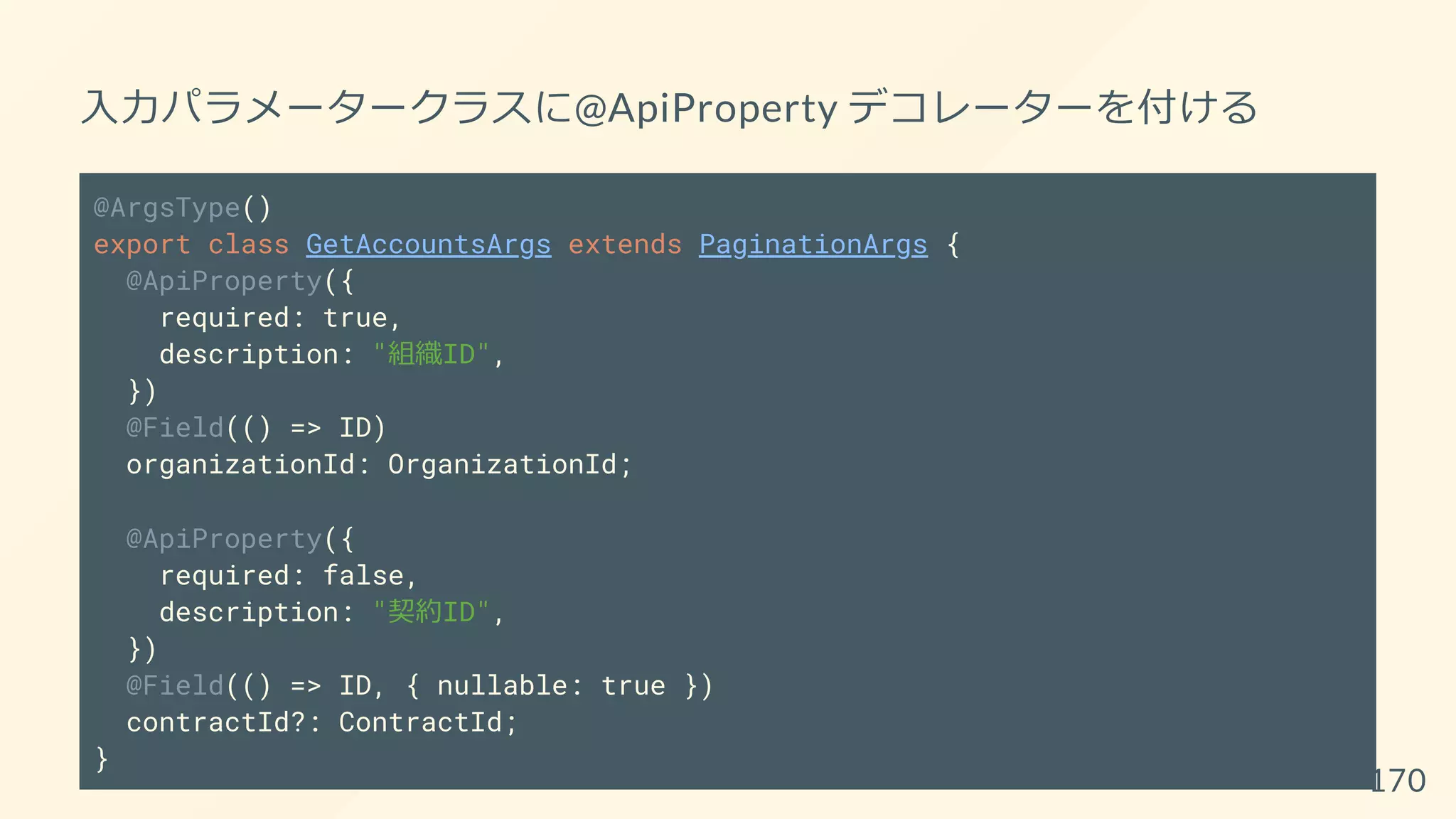 入力パラメータークラスに@ApiProperty デコレーターを付ける
@ArgsType()
export class GetAccountsArgs extends PaginationArgs {
@ApiProperty({
required: true,
description: "組織ID",
})
@Field(() => ID)
organizationId: OrganizationId;
@ApiProperty({
required: false,
description: "契約ID",
})
@Field(() => ID, { nullable: true })
contractId?: ContractId;
}
170
 
