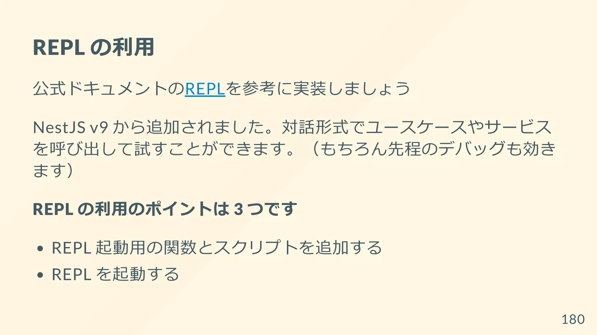 REPL の利用
公式ドキュメントのREPLを参考に実装しましょう
NestJS v9 から追加されました。対話形式でユースケースやサービス
を呼び出して試すことができます。（もちろん先程のデバッグも効き
ます）
REPL の利用のポイントは 3 つです
REPL 起動用の関数とスクリプトを追加する
REPL を起動する
180
 
