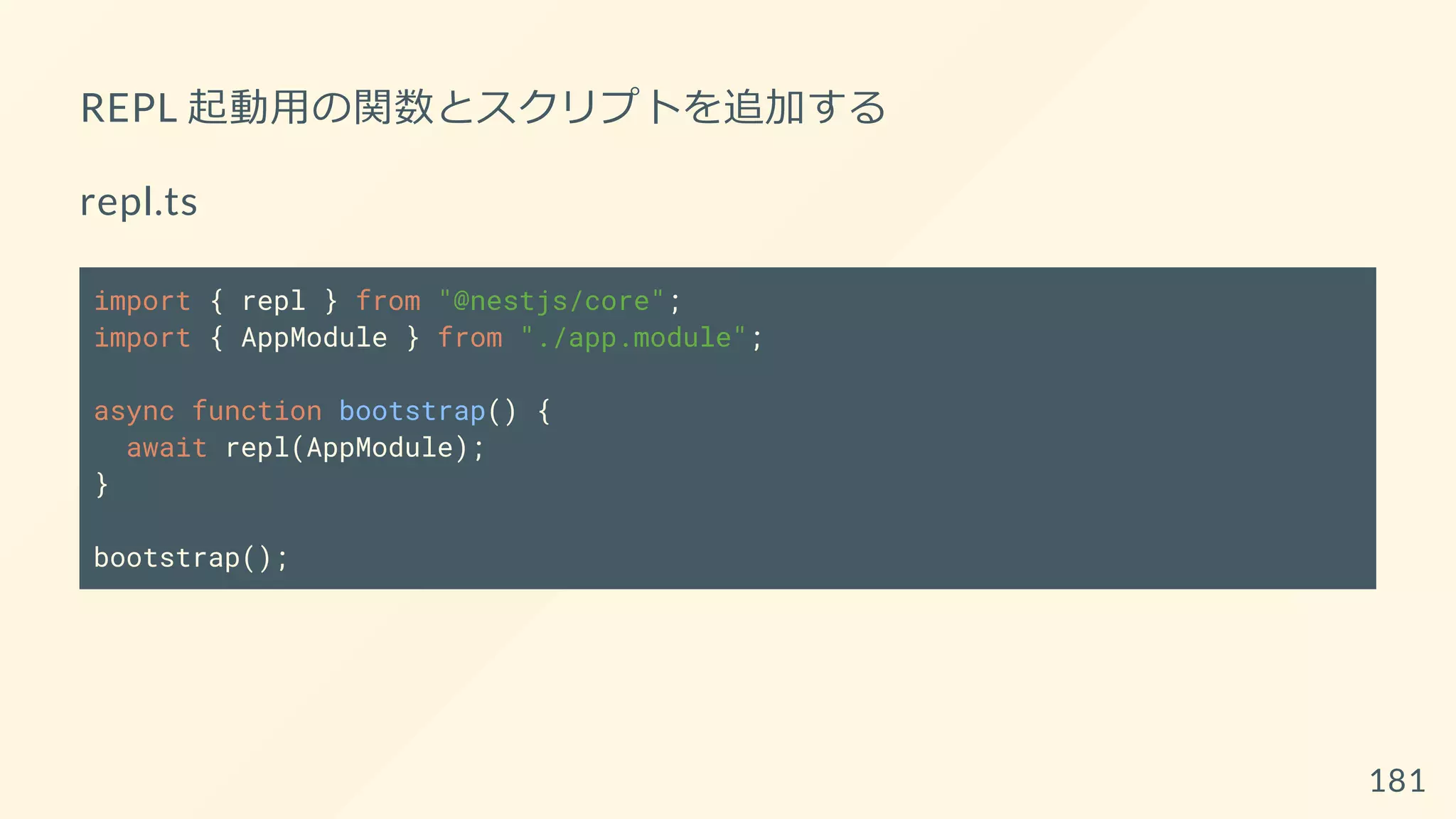 REPL 起動用の関数とスクリプトを追加する
repl.ts
import { repl } from "@nestjs/core";
import { AppModule } from "./app.module";
async function bootstrap() {
await repl(AppModule);
}
bootstrap();
181
 