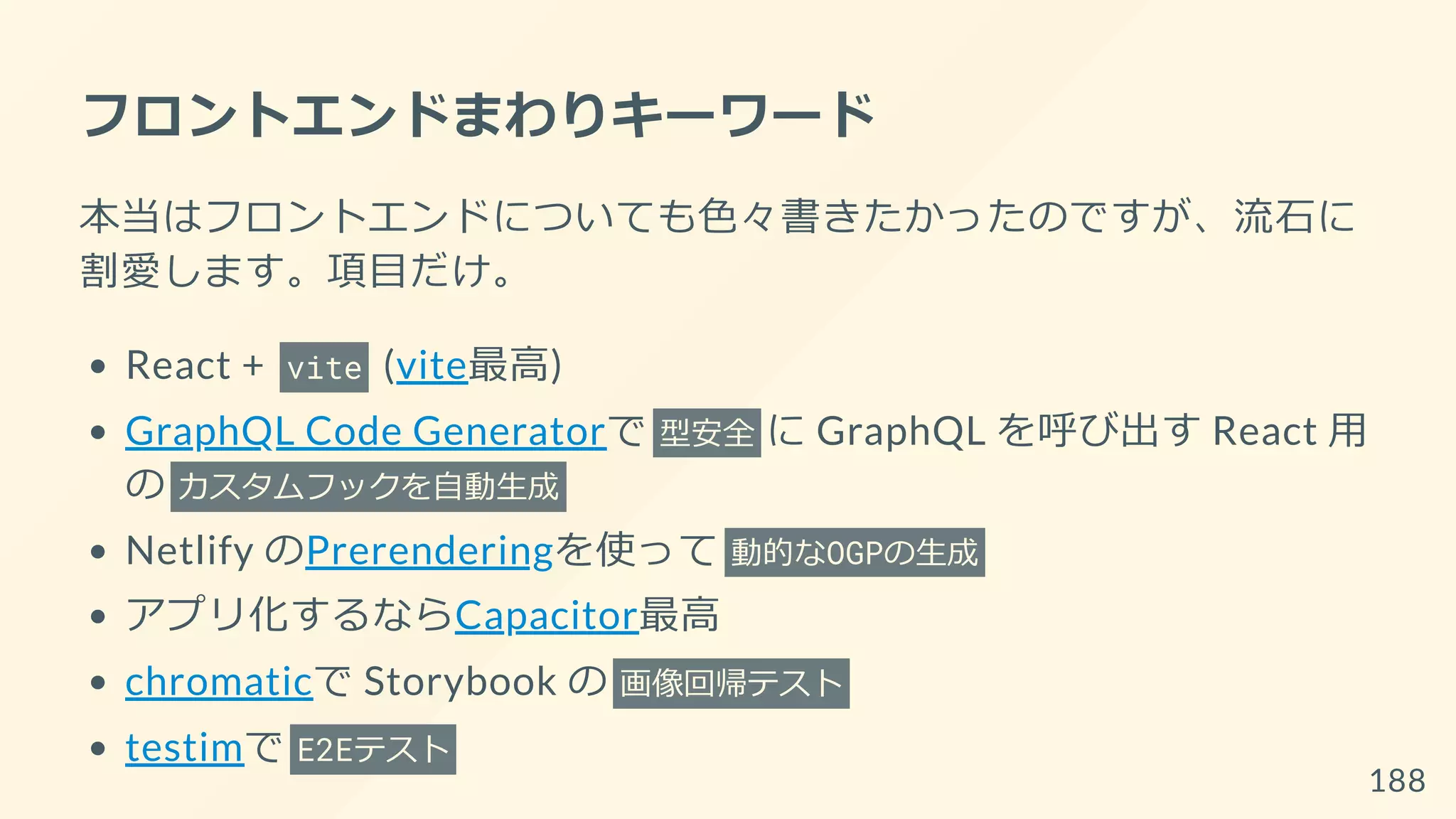 フロントエンドまわりキーワード
本当はフロントエンドについても色々書きたかったのですが、流石に
割愛します。項目だけ。
React + vite (vite最高)
GraphQL Code Generatorで 型安全 に GraphQL を呼び出す React 用
の カスタムフックを自動生成
Netlify のPrerenderingを使って 動的なOGPの生成
アプリ化するならCapacitor最高
chromaticで Storybook の 画像回帰テスト
testimで E2Eテスト
188
 