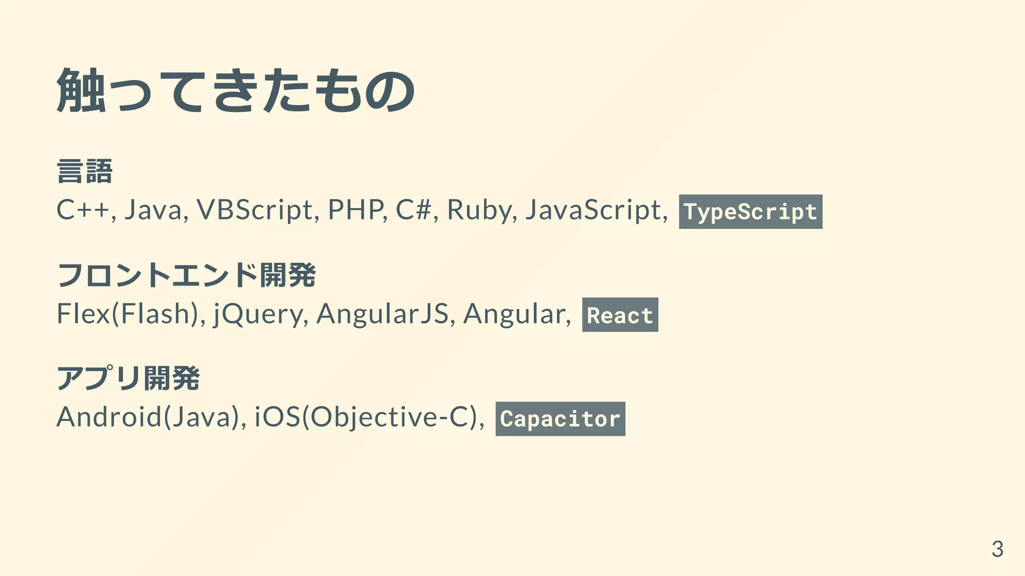 触ってきたもの
言語
C++, Java, VBScript, PHP, C#, Ruby, JavaScript, TypeScript
フロントエンド開発
Flex(Flash), jQuery, AngularJS, Angular, React
アプリ開発
Android(Java), iOS(Objective-C), Capacitor
3
 