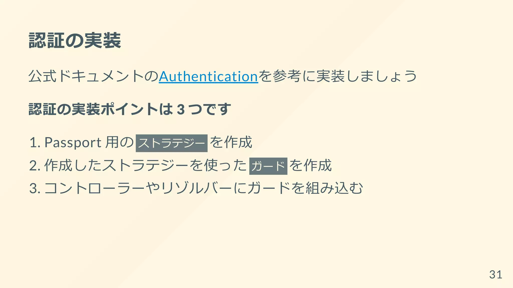 認証の実装
公式ドキュメントのAuthenticationを参考に実装しましょう
認証の実装ポイントは 3 つです
1. Passport 用の ストラテジー を作成
2. 作成したストラテジーを使った ガード を作成
3. コントローラーやリゾルバーにガードを組み込む
31
 