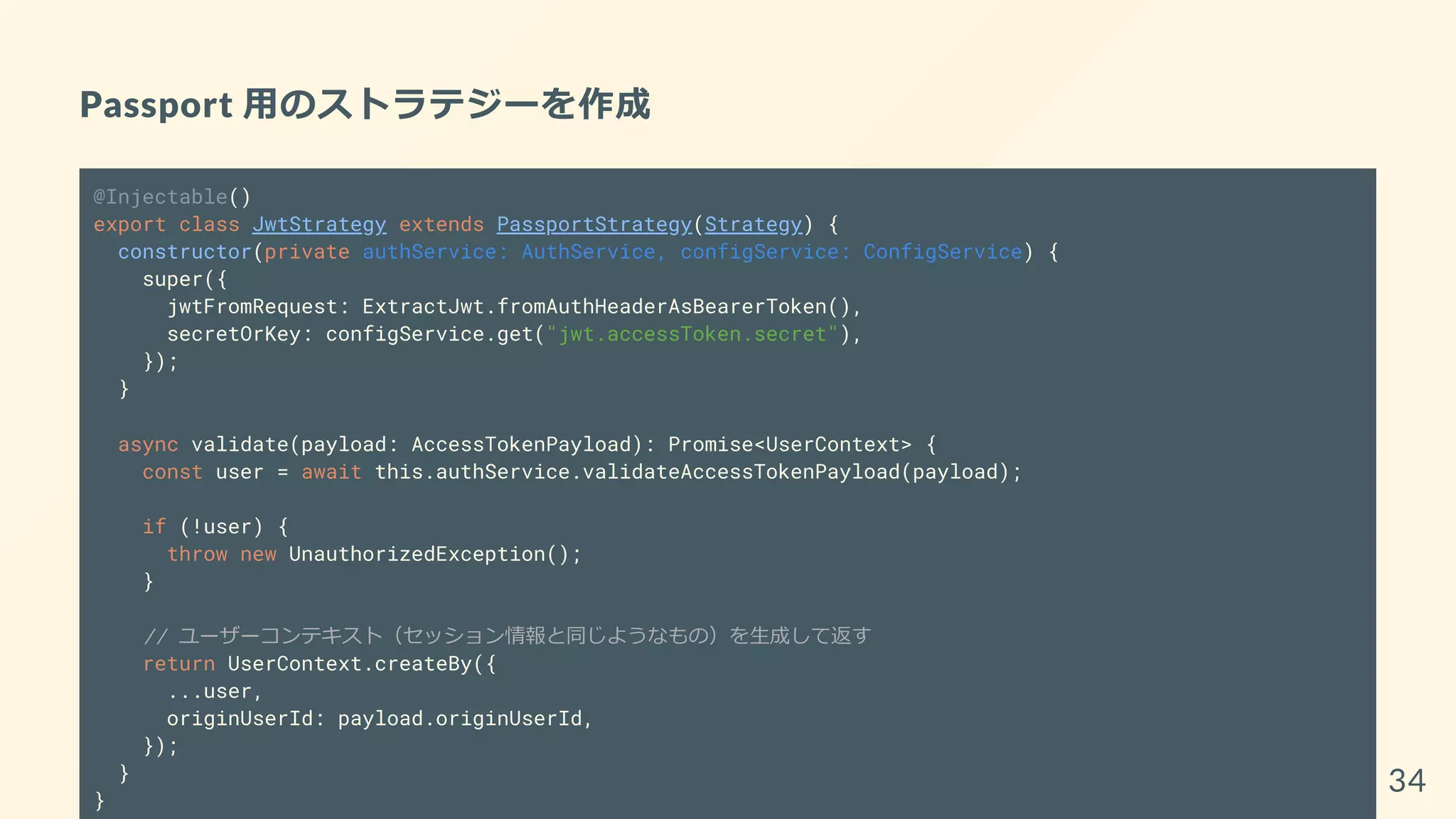 Passport 用のストラテジーを作成
@Injectable()
export class JwtStrategy extends PassportStrategy(Strategy) {
constructor(private authService: AuthService, configService: ConfigService) {
super({
jwtFromRequest: ExtractJwt.fromAuthHeaderAsBearerToken(),
secretOrKey: configService.get("jwt.accessToken.secret"),
});
}
async validate(payload: AccessTokenPayload): Promise<UserContext> {
const user = await this.authService.validateAccessTokenPayload(payload);
if (!user) {
throw new UnauthorizedException();
}
// ユーザーコンテキスト（セッション情報と同じようなもの）を生成して返す
return UserContext.createBy({
...user,
originUserId: payload.originUserId,
});
}
}
34
 