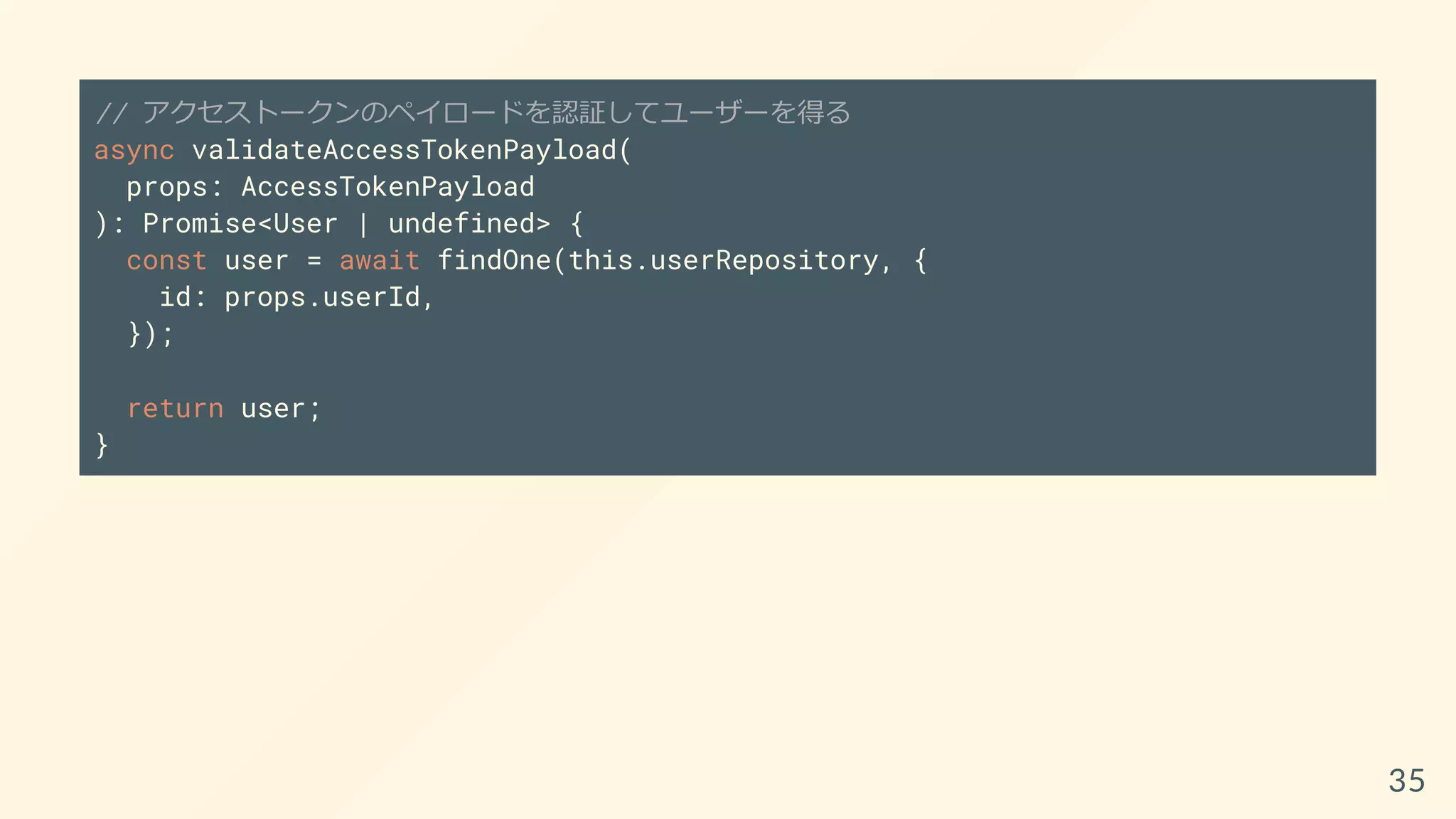 // アクセストークンのペイロードを認証してユーザーを得る
async validateAccessTokenPayload(
props: AccessTokenPayload
): Promise<User | undefined> {
const user = await findOne(this.userRepository, {
id: props.userId,
});
return user;
}
35
 