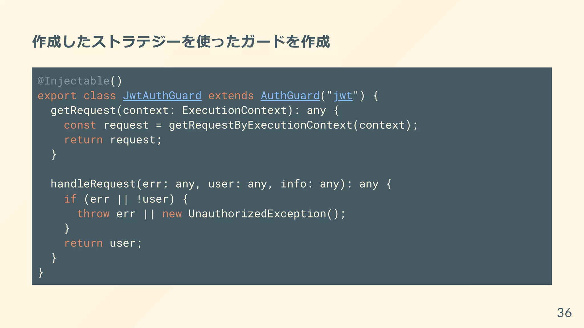 作成したストラテジーを使ったガードを作成
@Injectable()
export class JwtAuthGuard extends AuthGuard("jwt") {
getRequest(context: ExecutionContext): any {
const request = getRequestByExecutionContext(context);
return request;
}
handleRequest(err: any, user: any, info: any): any {
if (err || !user) {
throw err || new UnauthorizedException();
}
return user;
}
}
36
 