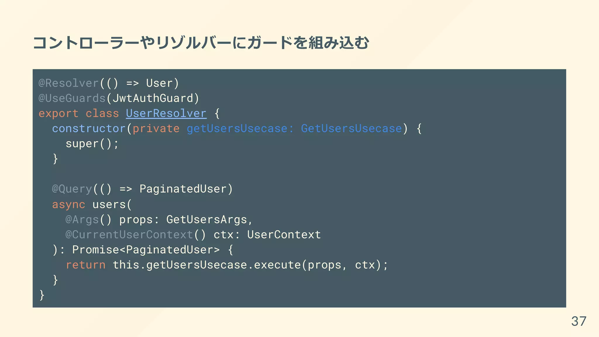 コントローラーやリゾルバーにガードを組み込む
@Resolver(() => User)
@UseGuards(JwtAuthGuard)
export class UserResolver {
constructor(private getUsersUsecase: GetUsersUsecase) {
super();
}
@Query(() => PaginatedUser)
async users(
@Args() props: GetUsersArgs,
@CurrentUserContext() ctx: UserContext
): Promise<PaginatedUser> {
return this.getUsersUsecase.execute(props, ctx);
}
}
37
 