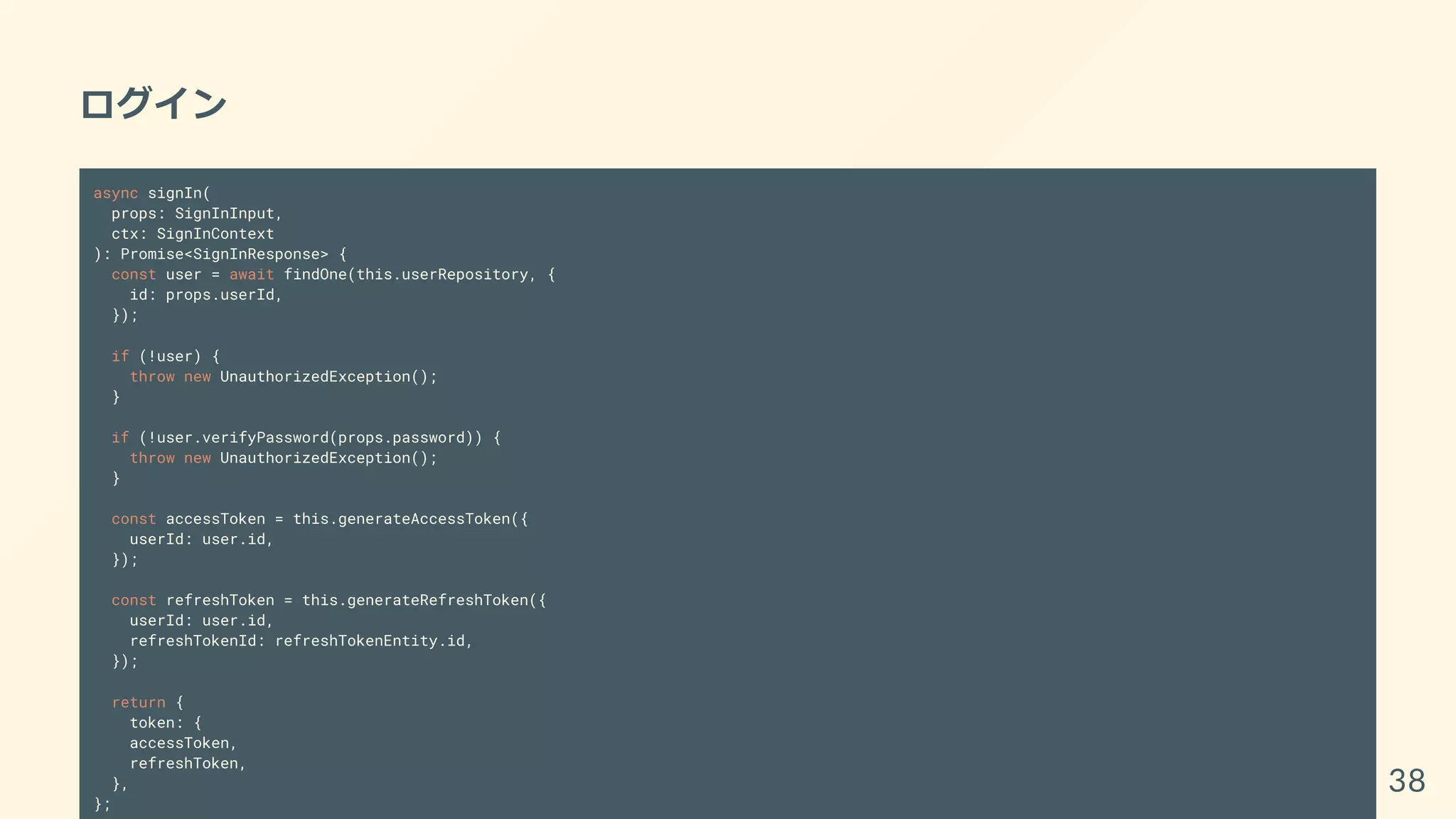 ログイン
async signIn(
props: SignInInput,
ctx: SignInContext
): Promise<SignInResponse> {
const user = await findOne(this.userRepository, {
id: props.userId,
});
if (!user) {
throw new UnauthorizedException();
}
if (!user.verifyPassword(props.password)) {
throw new UnauthorizedException();
}
const accessToken = this.generateAccessToken({
userId: user.id,
});
const refreshToken = this.generateRefreshToken({
userId: user.id,
refreshTokenId: refreshTokenEntity.id,
});
return {
token: {
accessToken,
refreshToken,
},
};
38
 
