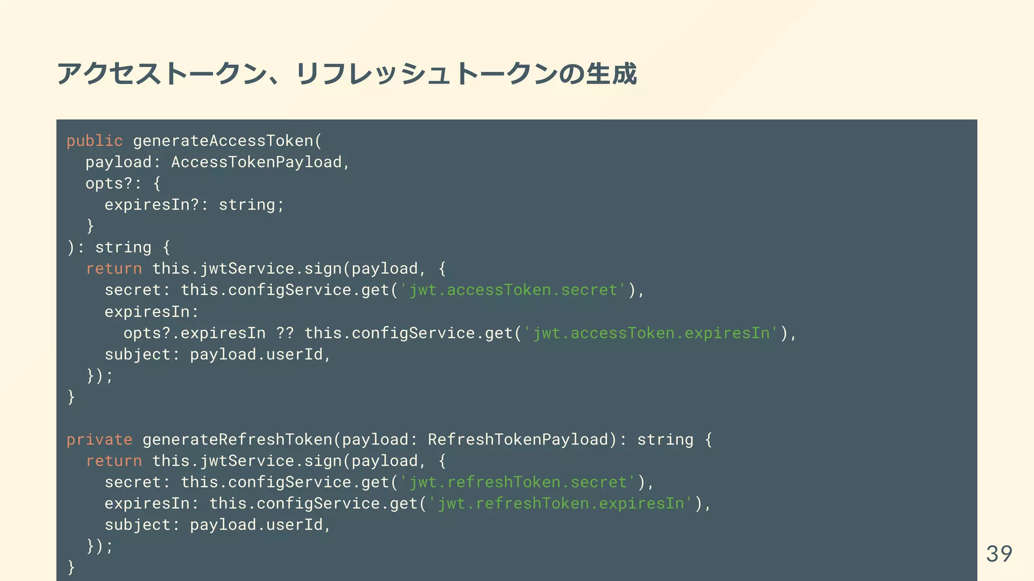 アクセストークン、リフレッシュトークンの生成
public generateAccessToken(
payload: AccessTokenPayload,
opts?: {
expiresIn?: string;
}
): string {
return this.jwtService.sign(payload, {
secret: this.configService.get('jwt.accessToken.secret'),
expiresIn:
opts?.expiresIn ?? this.configService.get('jwt.accessToken.expiresIn'),
subject: payload.userId,
});
}
private generateRefreshToken(payload: RefreshTokenPayload): string {
return this.jwtService.sign(payload, {
secret: this.configService.get('jwt.refreshToken.secret'),
expiresIn: this.configService.get('jwt.refreshToken.expiresIn'),
subject: payload.userId,
});
}
39
 