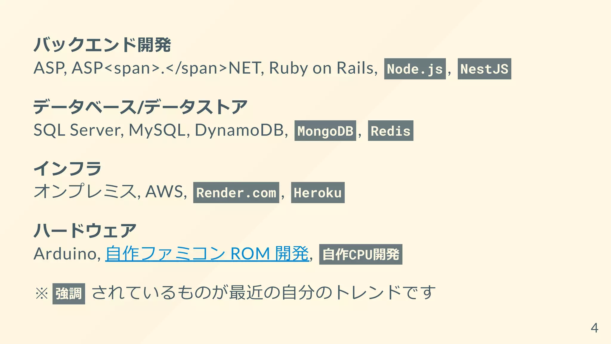 バックエンド開発
ASP, ASP<span>.</span>NET, Ruby on Rails, Node.js , NestJS
データベース/データストア
SQL Server, MySQL, DynamoDB, MongoDB , Redis
インフラ
オンプレミス, AWS, Render.com , Heroku
ハードウェア
Arduino, 自作ファミコン ROM 開発, 自作CPU開発
※ 強調 されているものが最近の自分のトレンドです
4
 