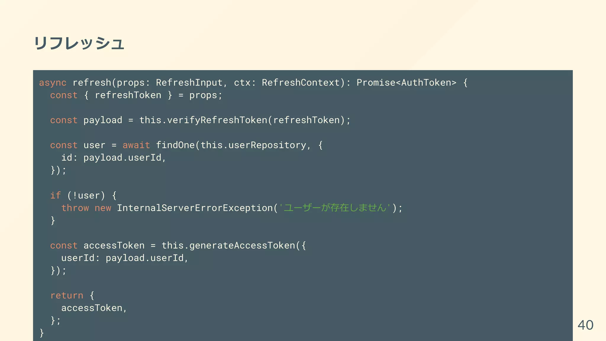 リフレッシュ
async refresh(props: RefreshInput, ctx: RefreshContext): Promise<AuthToken> {
const { refreshToken } = props;
const payload = this.verifyRefreshToken(refreshToken);
const user = await findOne(this.userRepository, {
id: payload.userId,
});
if (!user) {
throw new InternalServerErrorException('ユーザーが存在しません');
}
const accessToken = this.generateAccessToken({
userId: payload.userId,
});
return {
accessToken,
};
}
40
 