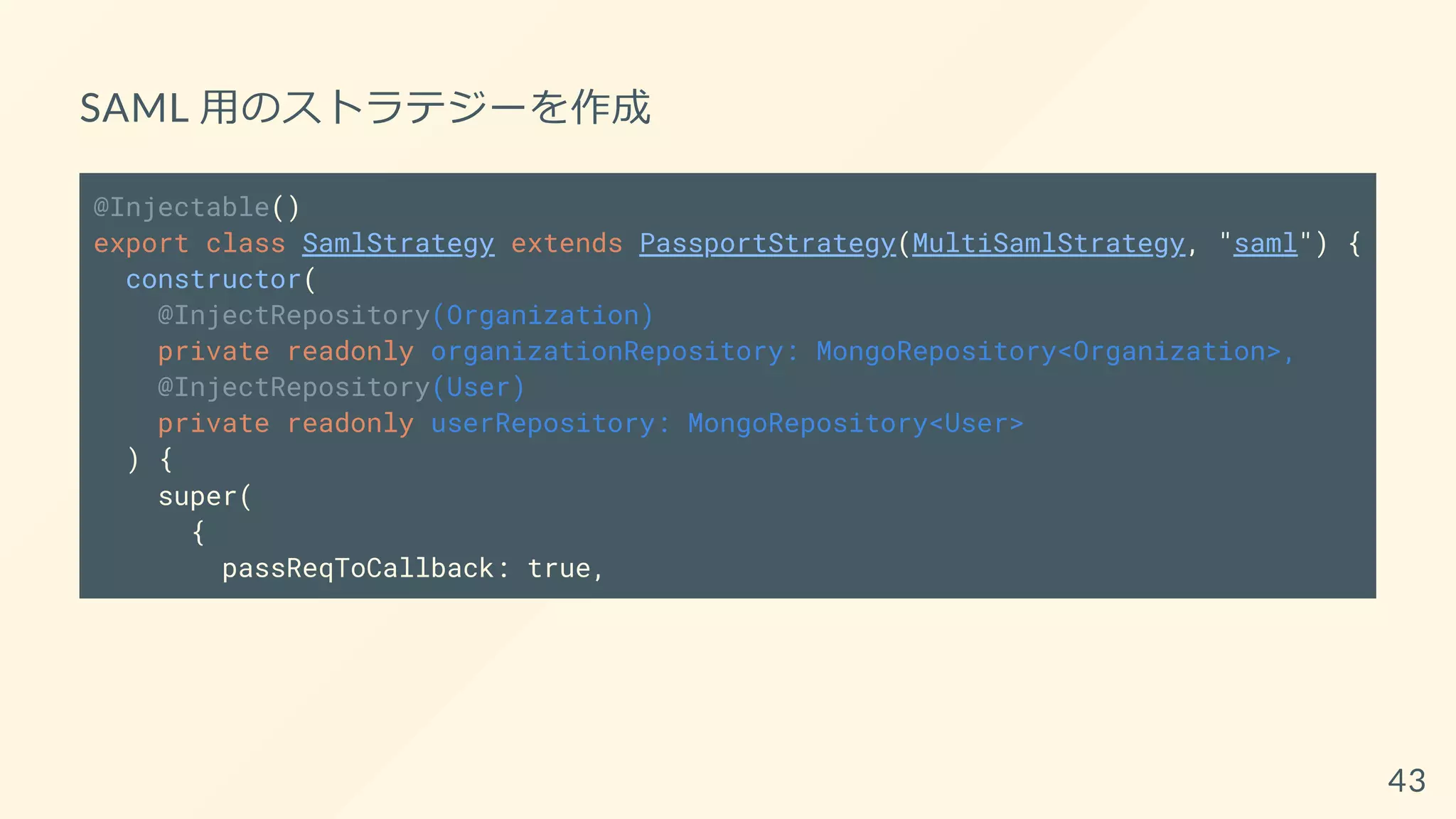 SAML 用のストラテジーを作成
@Injectable()
export class SamlStrategy extends PassportStrategy(MultiSamlStrategy, "saml") {
constructor(
@InjectRepository(Organization)
private readonly organizationRepository: MongoRepository<Organization>,
@InjectRepository(User)
private readonly userRepository: MongoRepository<User>
) {
super(
{
passReqToCallback: true,
43
 