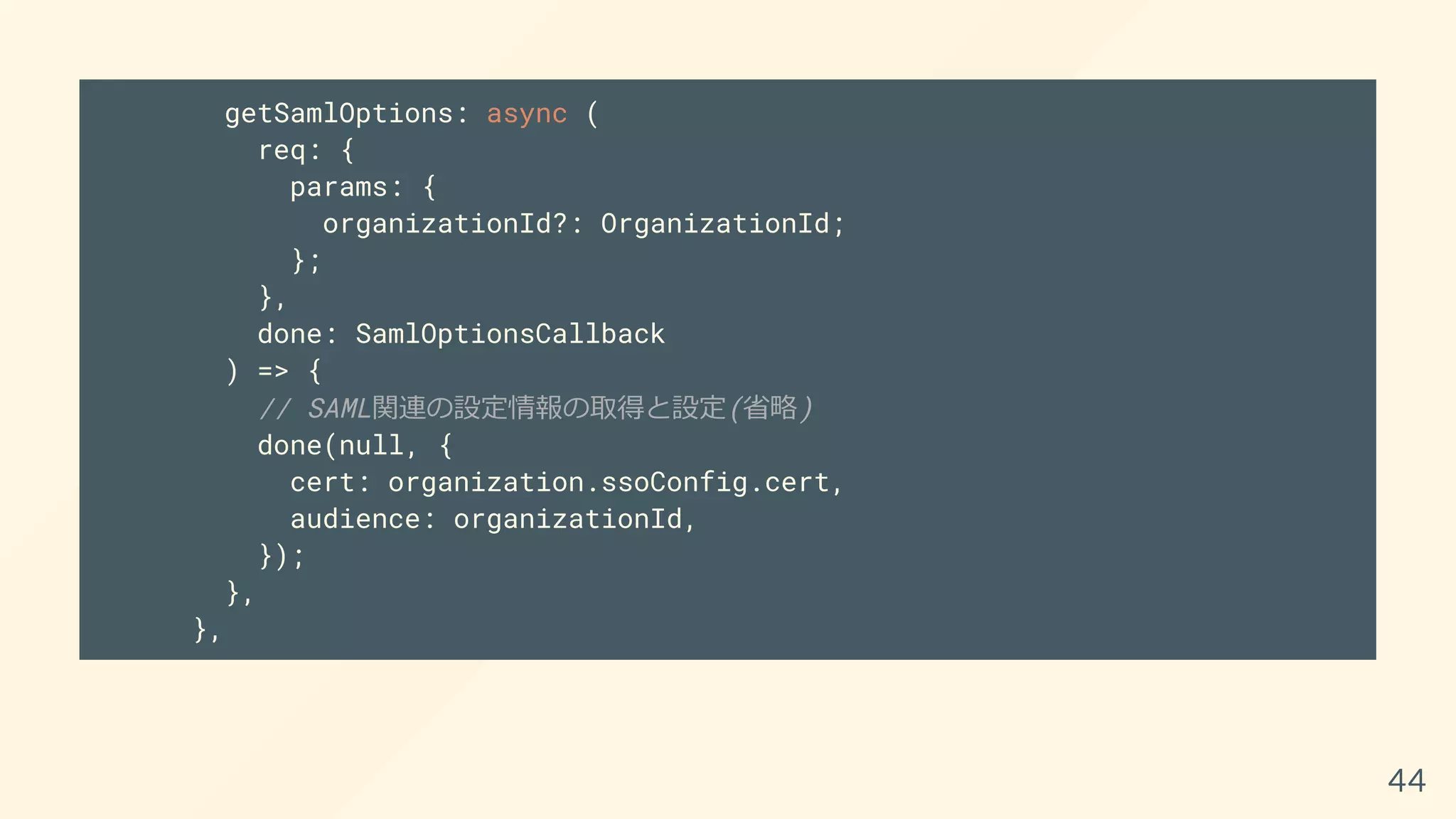 getSamlOptions: async (
req: {
params: {
organizationId?: OrganizationId;
};
},
done: SamlOptionsCallback
) => {
// SAML関連の設定情報の取得と設定(省略)
done(null, {
cert: organization.ssoConfig.cert,
audience: organizationId,
});
},
},
44
 