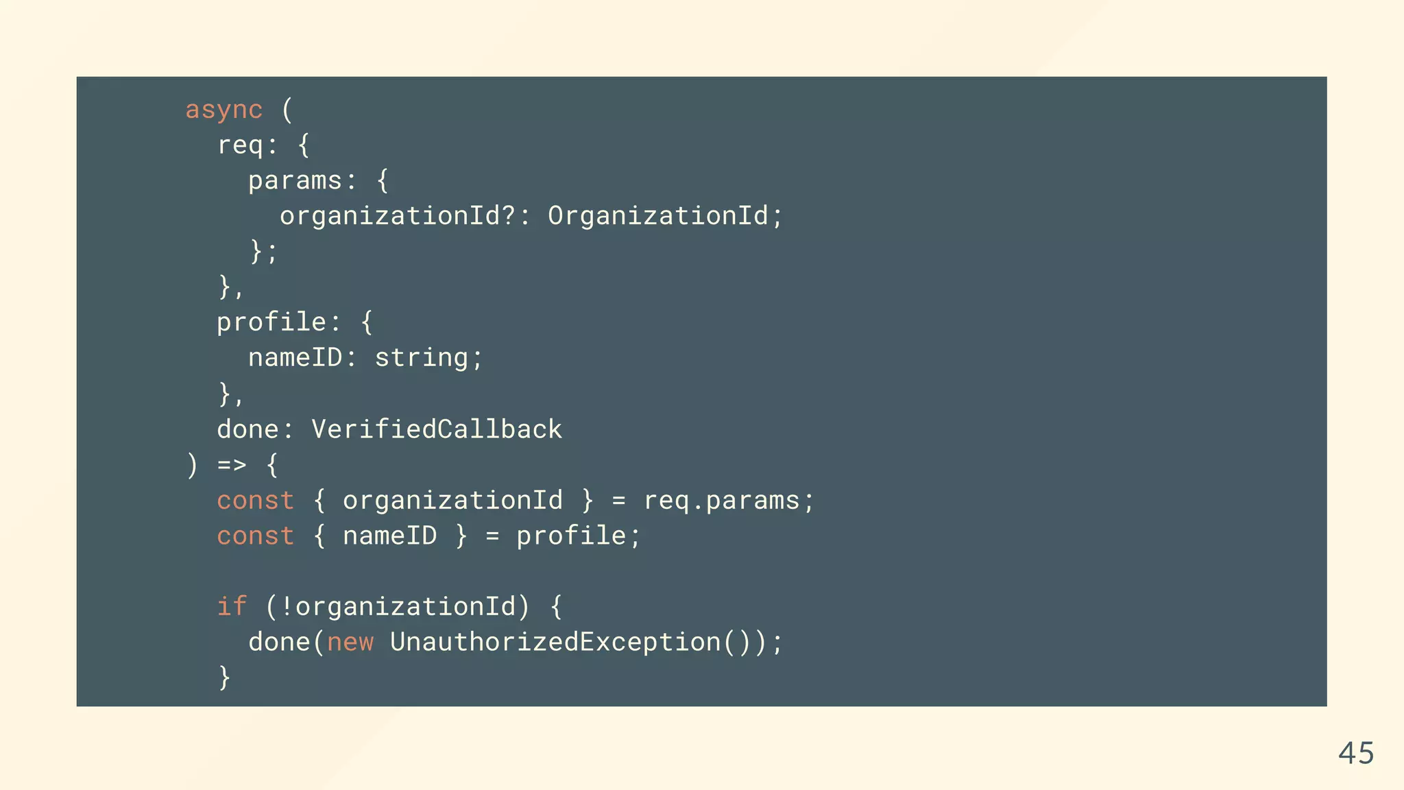 async (
req: {
params: {
organizationId?: OrganizationId;
};
},
profile: {
nameID: string;
},
done: VerifiedCallback
) => {
const { organizationId } = req.params;
const { nameID } = profile;
if (!organizationId) {
done(new UnauthorizedException());
}
45
 