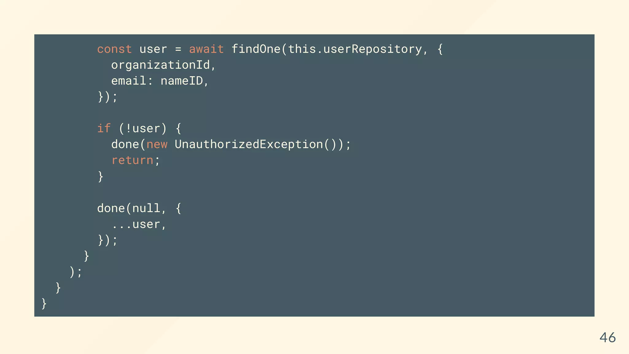 const user = await findOne(this.userRepository, {
organizationId,
email: nameID,
});
if (!user) {
done(new UnauthorizedException());
return;
}
done(null, {
...user,
});
}
);
}
}
46
 