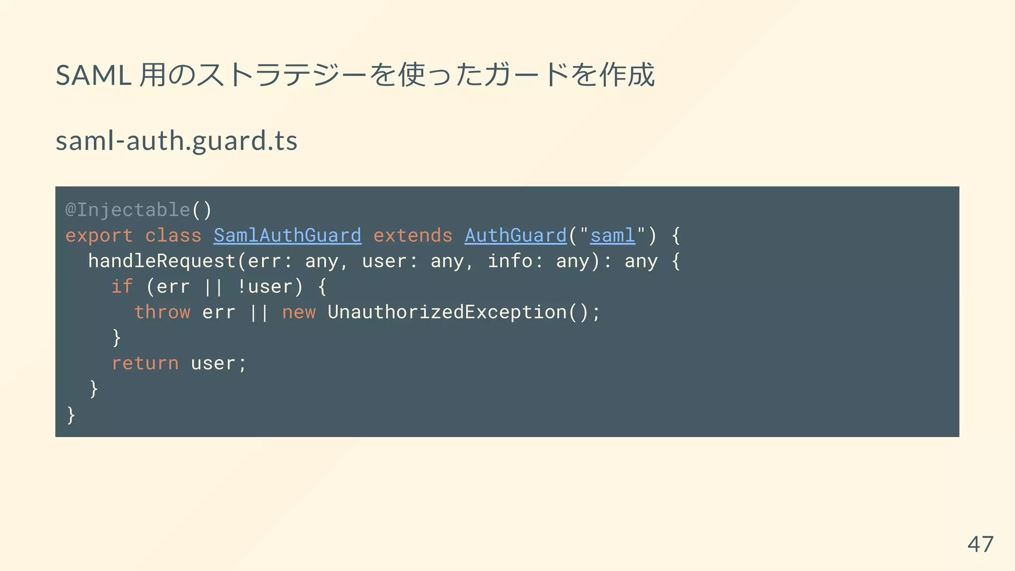 SAML 用のストラテジーを使ったガードを作成
saml-auth.guard.ts
@Injectable()
export class SamlAuthGuard extends AuthGuard("saml") {
handleRequest(err: any, user: any, info: any): any {
if (err || !user) {
throw err || new UnauthorizedException();
}
return user;
}
}
47
 
