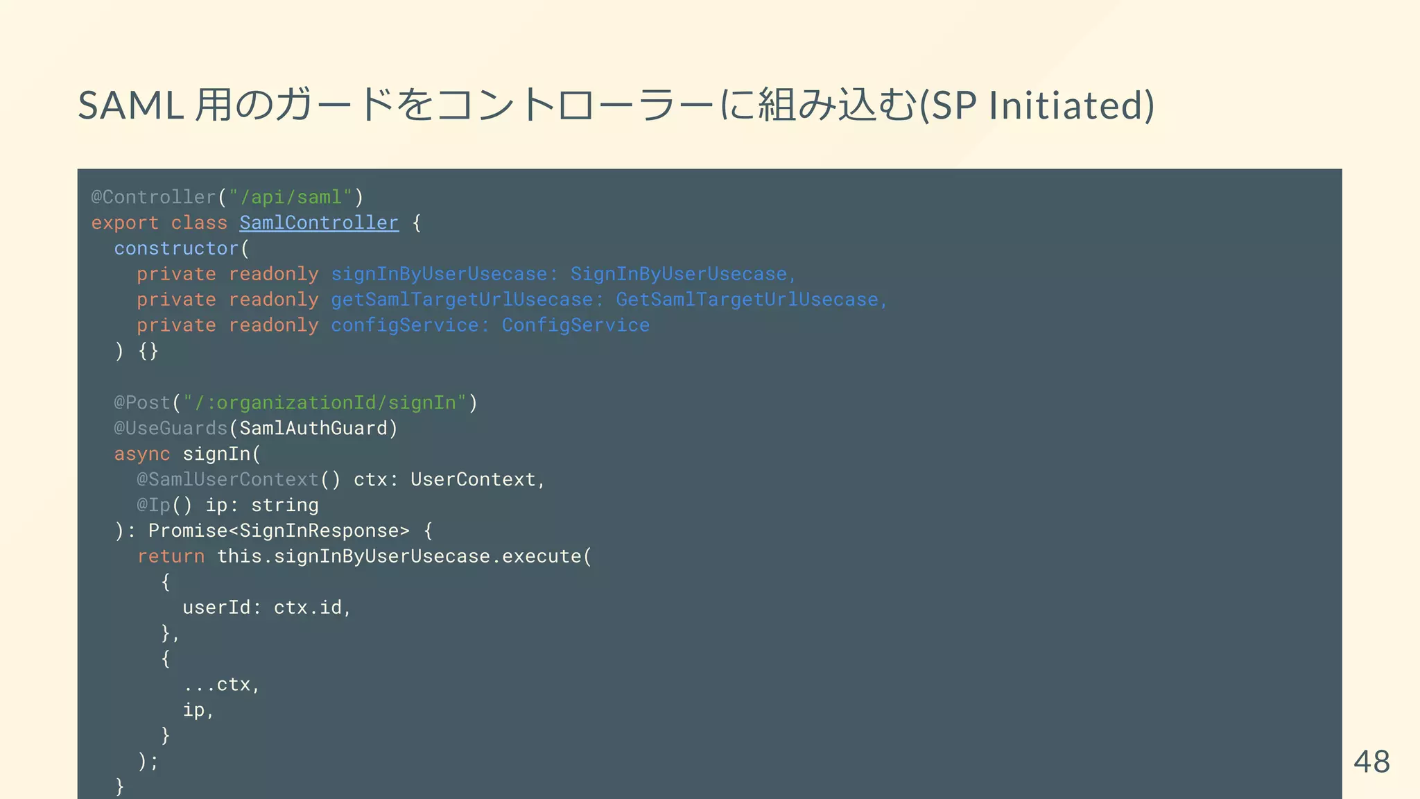 SAML 用のガードをコントローラーに組み込む(SP Initiated)
@Controller("/api/saml")
export class SamlController {
constructor(
private readonly signInByUserUsecase: SignInByUserUsecase,
private readonly getSamlTargetUrlUsecase: GetSamlTargetUrlUsecase,
private readonly configService: ConfigService
) {}
@Post("/:organizationId/signIn")
@UseGuards(SamlAuthGuard)
async signIn(
@SamlUserContext() ctx: UserContext,
@Ip() ip: string
): Promise<SignInResponse> {
return this.signInByUserUsecase.execute(
{
userId: ctx.id,
},
{
...ctx,
ip,
}
);
}
48
 